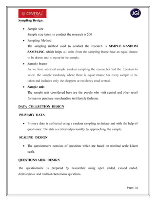 Page | 31
Sampling Design:
 Sample size
Sample size taken to conduct the research is 200
 Sampling Method
The sampling method used to conduct the research is SIMPLE RANDOM
SAMPLING which helps all units from the sampling frame have an equal chance
to be drawn and to occur in the sample.
 Sample frame
As we have selected simple random sampling the researcher had the freedom to
select the sample randomly where there is equal chance for every sample to be
taken and includes only the shoppers at residency road central.
 Sample unit
The sample unit considered here are the people who visit central and other retail
formats to purchase merchandise in lifestyle fashions.
DATA COLLECTION DESIGN
PRIMARY DATA
 Primary data is collected using a random sampling technique and with the help of
questioner. The data is collected personally by approaching the sample.
SCALING DESIGN
 The questionnaire consists of questions which are based on nominal scale Likert
scale.
QUESTIONNAIER DESIGN
The questionnaire is prepared by researcher using open ended, closed ended,
dichotomous and multi-dichotomous questions.
 