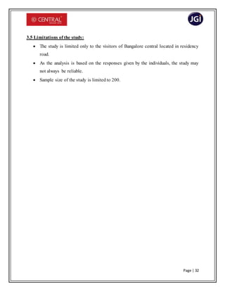 Page | 32
3.5 Limitations of the study:
 The study is limited only to the visitors of Bangalore central located in residency
road.
 As the analysis is based on the responses given by the individuals, the study may
not always be reliable.
 Sample size of the study is limited to 200.
 