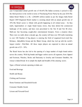 Page | 4
year Compounded annual growth rate of 46.64%.The Indian economy is poised to take
the third position in the world in terms of Purchasing Power Parity by the year 2010.The
Indian Retail Market is a Rs. 1,200,000 million market as per the Images India Retail
Report 2007.Organized Retail market is zooming ahead with an annual growth rate of
30%.The Retail sector is vibrant with growth happening in all related areas – be they
malls, hypermarkets or single brand luxury stores, they have dotted the commercial
landscape of the metros, and have even percolated to the Tier II and Tier III cities.
Malls are fast becoming sought-after entertainment hotspots. From a situation where
There were no malls about a decade ago, the country will have over 300 malls translating
to over 100 Number of big players is entering the field of organized food retail like
Reliance, AdityaBirla Group and the Bharti Group, which has tied up with the world’s
largest retailer –Wal-Mart. All these major players are expected to show an annual
growth rate of 25 – 30%.
The Retail boom has also led to the opening of a large number of single brand outlets
across the country. With big brands and bigger outlets across all segments, from Apparel
and Footwear, Watches, Books and Stationary to Jewelry and Consumer Durables, the
sweep is indeed broad. In to sample the depth and breadth of this amazing sector.
Types of Retail verticals operating in India are:
Food and Beverage
Health and Beauty
Clothing and Footwear
Home Furniture and Household Goods
Consumer Durable Goods
Leisure and Personal Good
 
