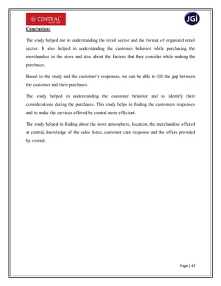 Page | 47
Conclusion:
The study helped me in understanding the retail sector and the format of organized retail
sector. It also helped in understanding the customer behavior while purchasing the
merchandise in the store and also about the factors that they consider while making the
purchases.
Based in the study and the customer’s responses, we can be able to fill the gap between
the customer and their purchases.
The study helped in understanding the customer behavior and to identify their
considerations during the purchases. This study helps in finding the customers responses
and to make the services offered by central more efficient.
The study helped in finding about the store atmosphere, location, the merchandise offered
at central, knowledge of the sales force, customer care response and the offers provided
by central.
 