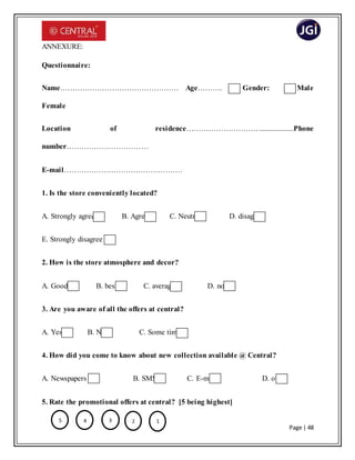Page | 48
ANNEXURE:
Questionnaire:
Name………………………………………… Age………. Gender: Male
Female
Location of residence…………………………...................Phone
number……………………………
E-mail…………………………………………
1. Is the store conveniently located?
A. Strongly agree B. Agree C. Neutral D. disagree
E. Strongly disagree
2. How is the store atmosphere and decor?
A. Good B. best C. average D. none
3. Are you aware of all the offers at central?
A. Yes B. No C. Some times
4. How did you come to know about new collection available @ Central?
A. Newspapers B. SMS C. E-mail D. other
5. Rate the promotional offers at central? [5 being highest]
5 4 123
 