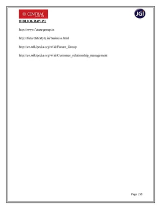 Page | 50
BIBLIOGRAPHY:
http://www.futuregroup.in
http://futurelifestyle.in/business.html
http://en.wikipedia.org/wiki/Future_Group
http://en.wikipedia.org/wiki/Customer_relationship_management
 