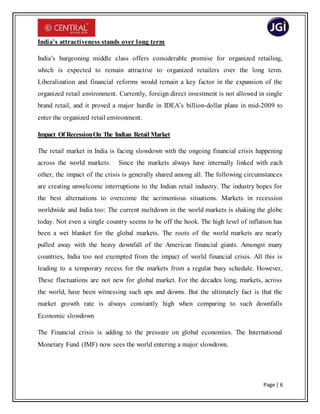 Page | 6
India’s attractiveness stands over long term
India’s burgeoning middle class offers considerable promise for organized retailing,
which is expected to remain attractive to organized retailers over the long term.
Liberalization and financial reforms would remain a key factor in the expansion of the
organized retail environment. Currently, foreign direct investment is not allowed in single
brand retail, and it proved a major hurdle in IDEA’s billion-dollar plans in mid-2009 to
enter the organized retail environment.
Impact Of RecessionOn The Indian Retail Market
The retail market in India is facing slowdown with the ongoing financial crisis happening
across the world markets. Since the markets always have internally linked with each
other, the impact of the crisis is generally shared among all. The following circumstances
are creating unwelcome interruptions to the Indian retail industry. The industry hopes for
the best alternations to overcome the acrimonious situations. Markets in recession
worldwide and India too: The current meltdown in the world markets is shaking the globe
today. Not even a single country seems to be off the hook. The high level of inflation has
been a wet blanket for the global markets. The roots of the world markets are nearly
pulled away with the heavy downfall of the American financial giants. Amongst many
countries, India too not exempted from the impact of world financial crisis. All this is
leading to a temporary recess for the markets from a regular busy schedule. However,
These fluctuations are not new for global market. For the decades long, markets, across
the world, have been witnessing such ups and downs. But the ultimately fact is that the
market growth rate is always constantly high when comparing to such downfalls
Economic slowdown
The Financial crisis is adding to the pressure on global economies. The International
Monetary Fund (IMF) now sees the world entering a major slowdown.
 