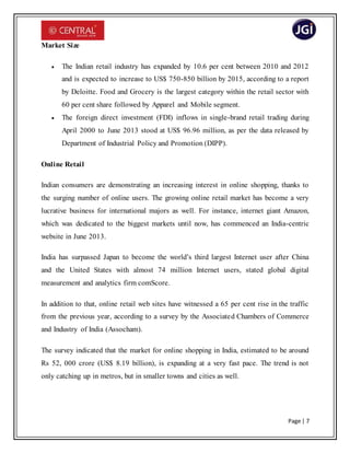 Page | 7
Market Size
 The Indian retail industry has expanded by 10.6 per cent between 2010 and 2012
and is expected to increase to US$ 750-850 billion by 2015, according to a report
by Deloitte. Food and Grocery is the largest category within the retail sector with
60 per cent share followed by Apparel and Mobile segment.
 The foreign direct investment (FDI) inflows in single-brand retail trading during
April 2000 to June 2013 stood at US$ 96.96 million, as per the data released by
Department of Industrial Policy and Promotion (DIPP).
Online Retail
Indian consumers are demonstrating an increasing interest in online shopping, thanks to
the surging number of online users. The growing online retail market has become a very
lucrative business for international majors as well. For instance, internet giant Amazon,
which was dedicated to the biggest markets until now, has commenced an India-centric
website in June 2013.
India has surpassed Japan to become the world’s third largest Internet user after China
and the United States with almost 74 million Internet users, stated global digital
measurement and analytics firm comScore.
In addition to that, online retail web sites have witnessed a 65 per cent rise in the traffic
from the previous year, according to a survey by the Associated Chambers of Commerce
and Industry of India (Assocham).
The survey indicated that the market for online shopping in India, estimated to be around
Rs 52, 000 crore (US$ 8.19 billion), is expanding at a very fast pace. The trend is not
only catching up in metros, but in smaller towns and cities as well.
 