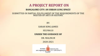 A PROJECT REPORT ON
BANGALORE CITY: AN URBAN LUNG SPACE!
SUBMITTED IN PARTIAL FULFILLMENT OF THE REQUIREMENTS OF THE
MASTER OF ARTS IN HISTORY.
BY:
SARAH KING-JAMES
HS190610
UNDER THE GUIDANCE OF
DR. MALINI.M
2020-2021
 