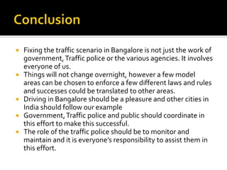  Fixing the traffic scenario in Bangalore is not just the work of
  government, Traffic police or the various agencies. It involves
  everyone of us.
 Things will not change overnight, however a few model
  areas can be chosen to enforce a few different laws and rules
  and successes could be translated to other areas.
 Driving in Bangalore should be a pleasure and other cities in
  India should follow our example
 Government, Traffic police and public should coordinate in
  this effort to make this successful.
 The role of the traffic police should be to monitor and
  maintain and it is everyone’s responsibility to assist them in
  this effort.
 