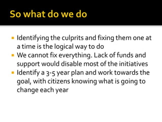    Identifying the culprits and fixing them one at
    a time is the logical way to do
   We cannot fix everything. Lack of funds and
    support would disable most of the initiatives
   Identify a 3-5 year plan and work towards the
    goal, with citizens knowing what is going to
    change each year
 