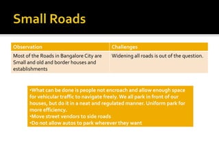 Observation                                Challenges
Most of the Roads in Bangalore City are    Widening all roads is out of the question.
Small and old and border houses and
establishments


       •What can be done is people not encroach and allow enough space
       for vehicular traffic to navigate freely. We all park in front of our
       houses, but do it in a neat and regulated manner. Uniform park for
       more efficiency.
       •Move street vendors to side roads
       •Do not allow autos to park wherever they want
 