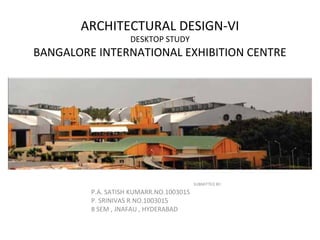 ARCHITECTURAL DESIGN-VI 
DESKTOP STUDY 
BANGALORE INTERNATIONAL EXHIBITION CENTRE 
SUBMITTED BY: 
P.A. SATISH KUMARR.NO.1003015 
P. SRINIVAS R.NO.1003015 
8 SEM , JNAFAU , HYDERABAD 
 