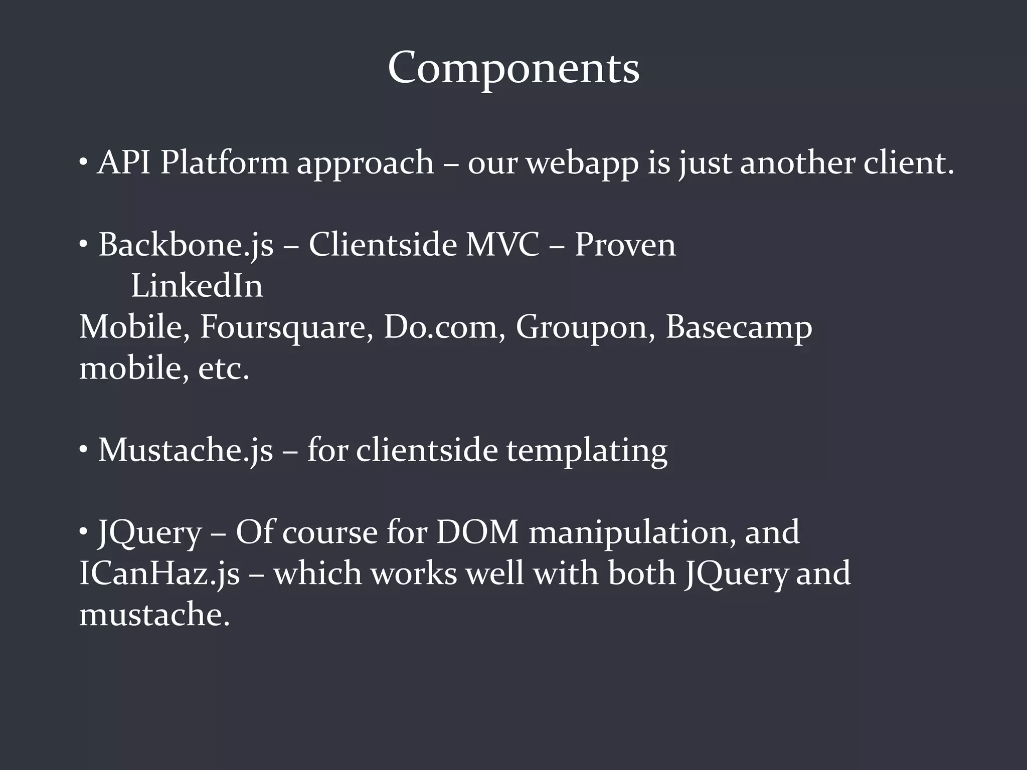 Components
• API Platform approach – our webapp is just another client.

• Backbone.js – Clientside MVC – Proven
    LinkedIn
Mobile, Foursquare, Do.com, Groupon, Basecamp
mobile, etc.

• Mustache.js – for clientside templating

• JQuery – Of course for DOM manipulation, and
ICanHaz.js – which works well with both JQuery and
mustache.
 