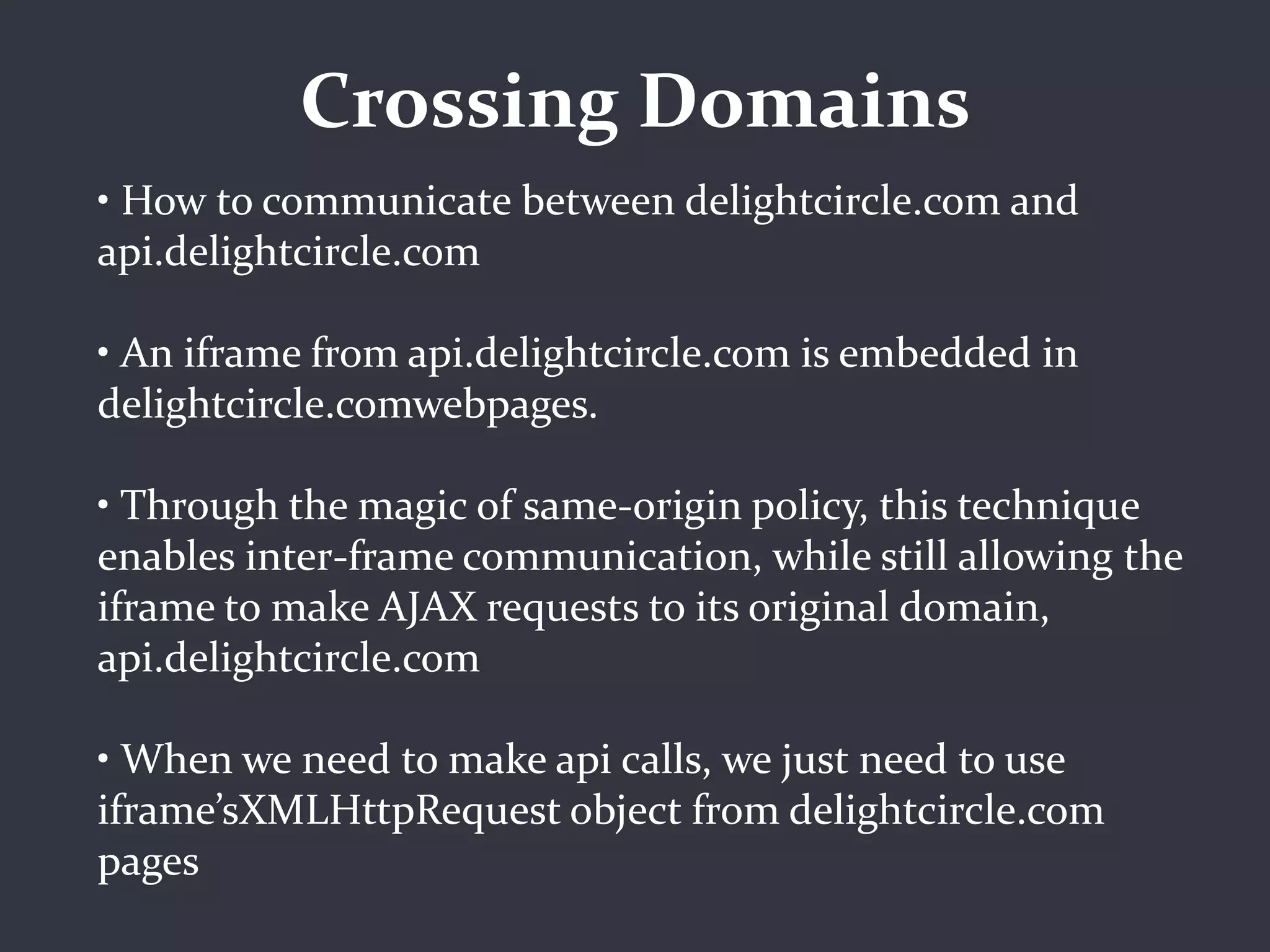 Crossing Domains
• How to communicate between delightcircle.com and
api.delightcircle.com

• An iframe from api.delightcircle.com is embedded in
delightcircle.comwebpages.

• Through the magic of same-origin policy, this technique
enables inter-frame communication, while still allowing the
iframe to make AJAX requests to its original domain,
api.delightcircle.com

• When we need to make api calls, we just need to use
iframe’sXMLHttpRequest object from delightcircle.com
pages
 