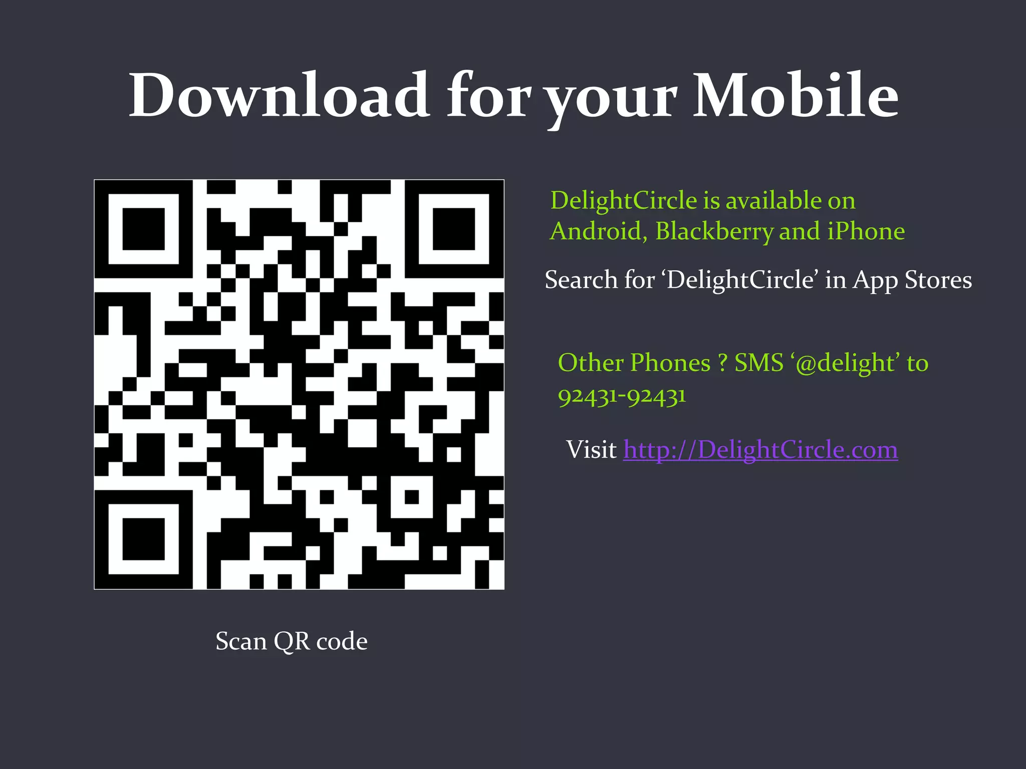 Download for your Mobile
                 DelightCircle is available on
                 Android, Blackberry and iPhone
                 Search for ‘DelightCircle’ in App Stores


                  Other Phones ? SMS ‘@delight’ to
                  92431-92431

                  Visit http://DelightCircle.com




  Scan QR code
 