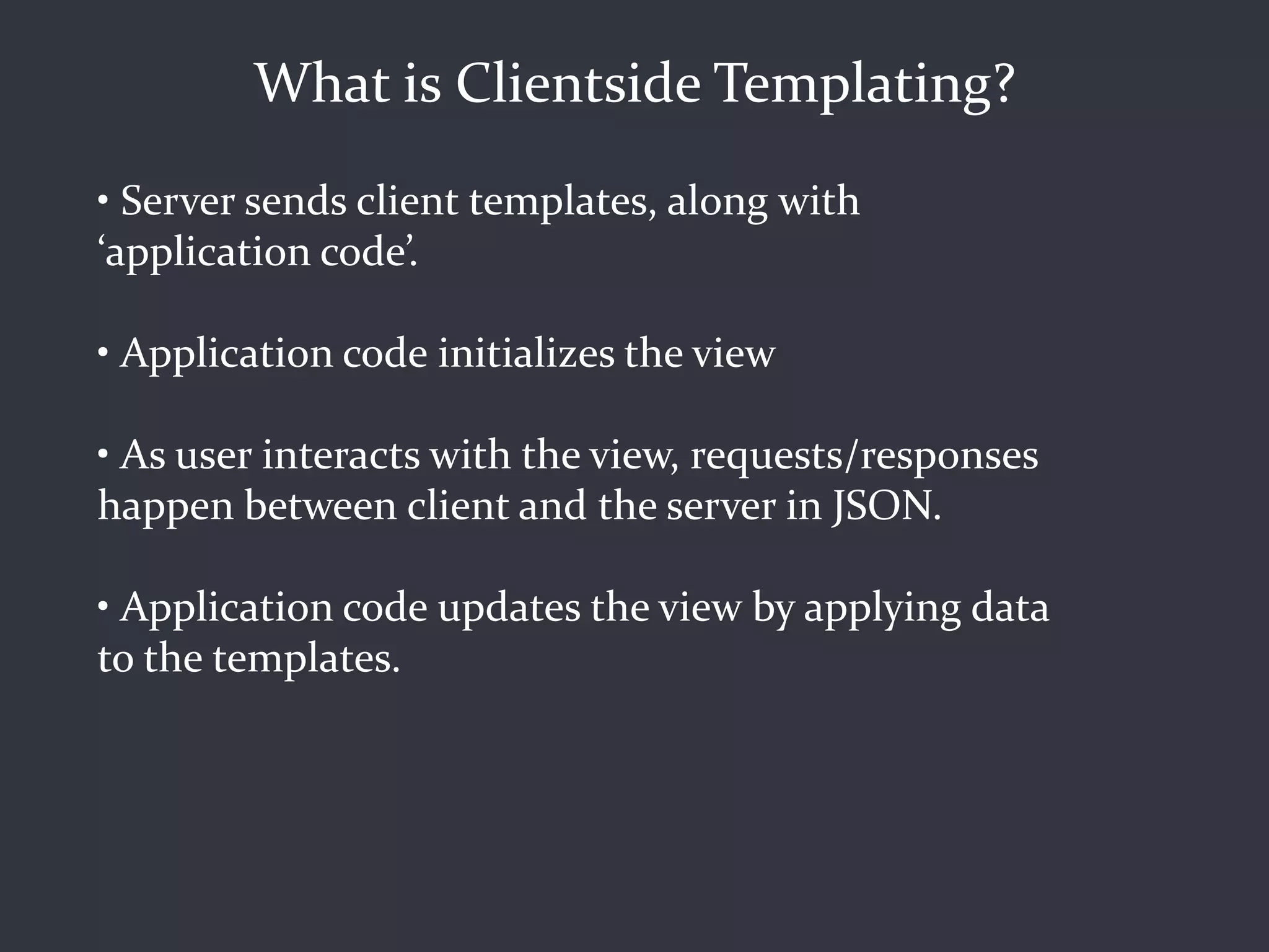 What is Clientside Templating?
• Server sends client templates, along with
‘application code’.

• Application code initializes the view

• As user interacts with the view, requests/responses
happen between client and the server in JSON.

• Application code updates the view by applying data
to the templates.
 