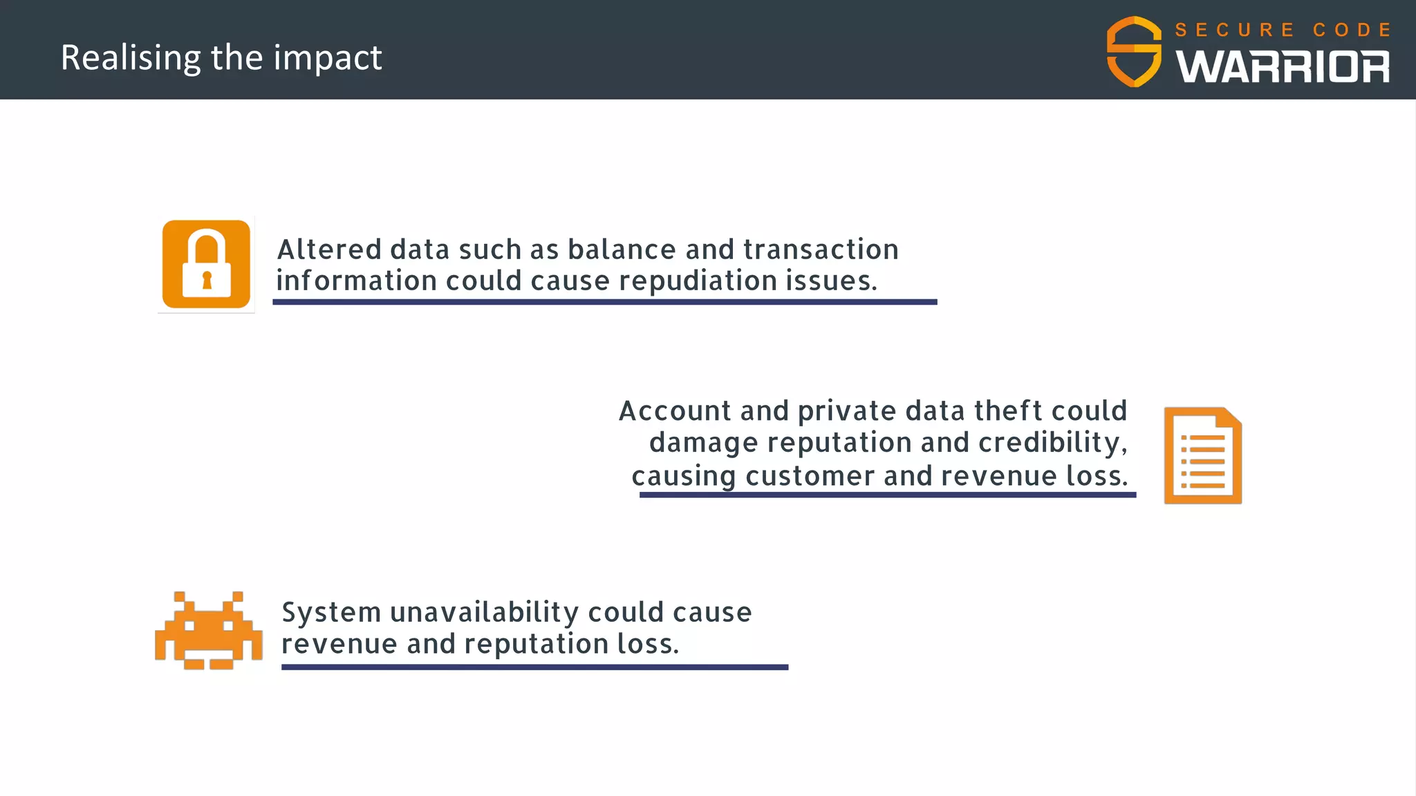 Realising the impact
Altered data such as balance and transaction
information could cause repudiation issues.
System unavailability could cause
revenue and reputation loss.
Account and private data theft could
damage reputation and credibility,
causing customer and revenue loss.
 