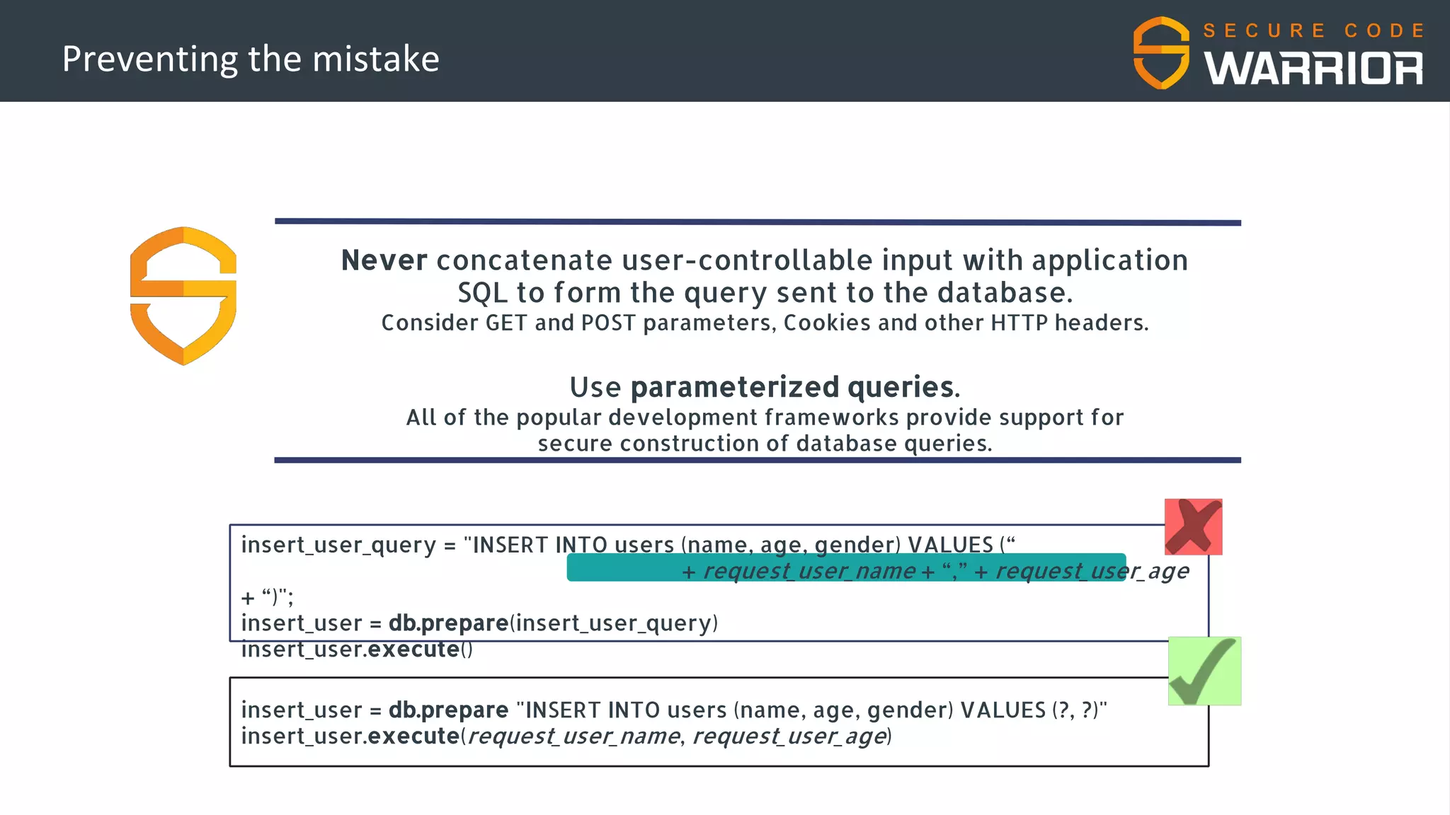 Preventing the mistake
Never concatenate user-controllable input with application
SQL to form the query sent to the database.
Consider GET and POST parameters, Cookies and other HTTP headers.
Use parameterized queries.
All of the popular development frameworks provide support for
secure construction of database queries.
insert_user_query = "INSERT INTO users (name, age, gender) VALUES (“
+ request_user_name + “,” + request_user_age
+ “)";
insert_user = db.prepare(insert_user_query)
insert_user.execute()
insert_user = db.prepare "INSERT INTO users (name, age, gender) VALUES (?, ?)"
insert_user.execute(request_user_name, request_user_age)
 