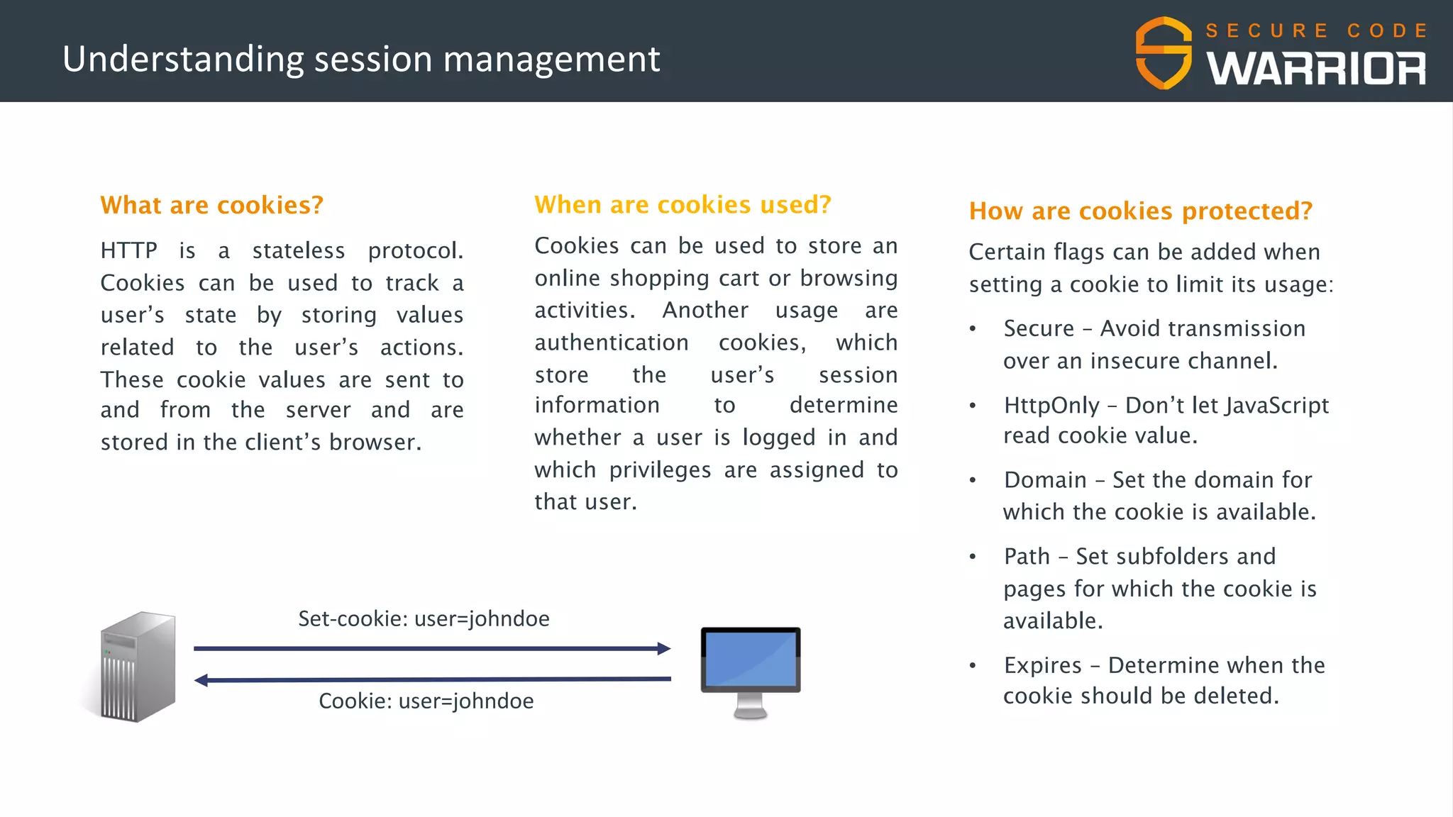 Understanding session management
What are cookies?
HTTP is a stateless protocol.
Cookies can be used to track a
user’s state by storing values
related to the user’s actions.
These cookie values are sent to
and from the server and are
stored in the client’s browser.
When are cookies used?
Cookies can be used to store an
online shopping cart or browsing
activities. Another usage are
authentication cookies, which
store the user’s session
information to determine
whether a user is logged in and
which privileges are assigned to
that user.
Set-cookie: user=johndoe
Cookie: user=johndoe
How are cookies protected?
Certain flags can be added when
setting a cookie to limit its usage:
• Secure – Avoid transmission
over an insecure channel.
• HttpOnly – Don’t let JavaScript
read cookie value.
• Domain – Set the domain for
which the cookie is available.
• Path – Set subfolders and
pages for which the cookie is
available.
• Expires – Determine when the
cookie should be deleted.
 