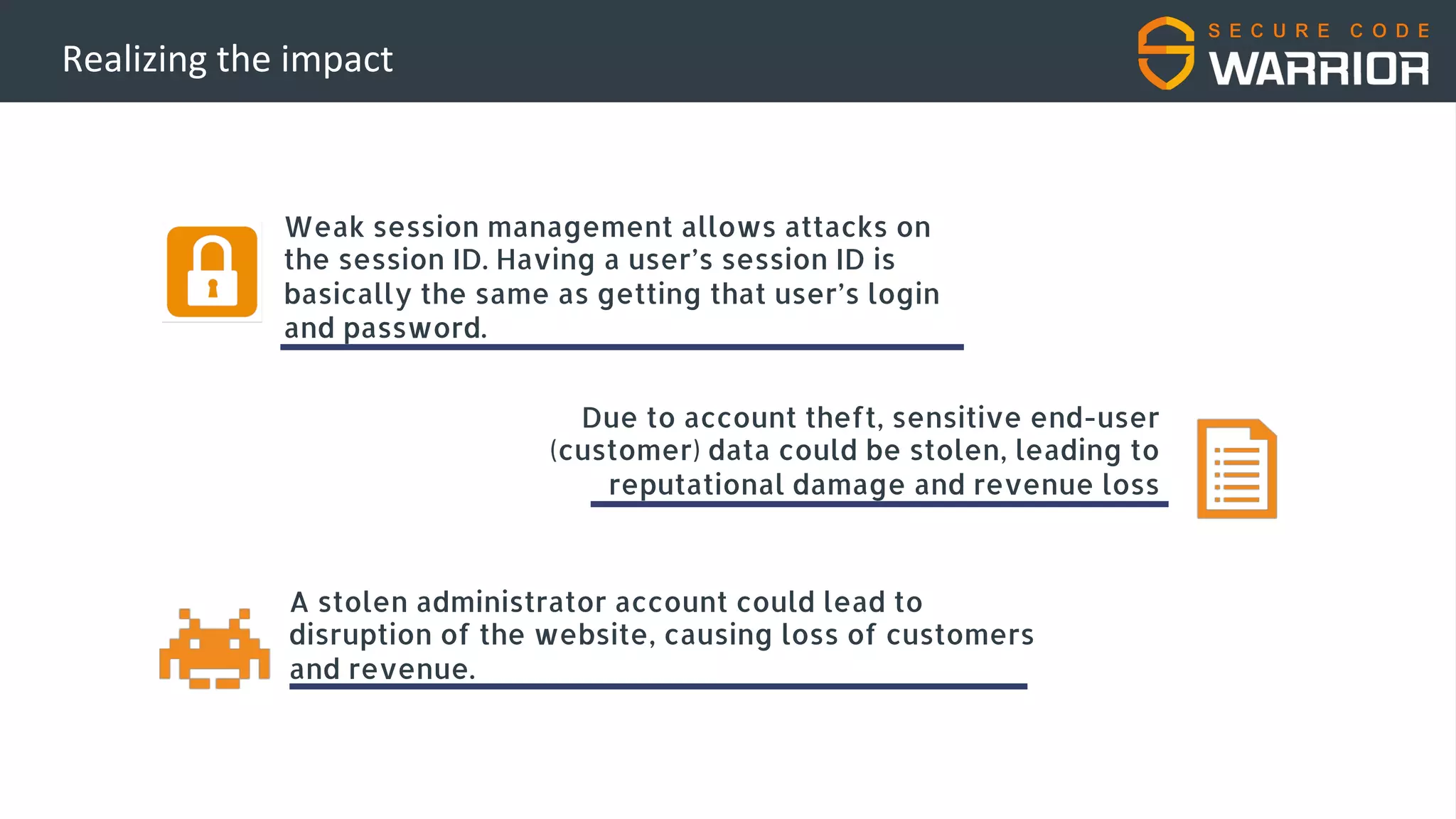 Realizing the impact
Weak session management allows attacks on
the session ID. Having a user’s session ID is
basically the same as getting that user’s login
and password.
A stolen administrator account could lead to
disruption of the website, causing loss of customers
and revenue.
Due to account theft, sensitive end-user
(customer) data could be stolen, leading to
reputational damage and revenue loss
 