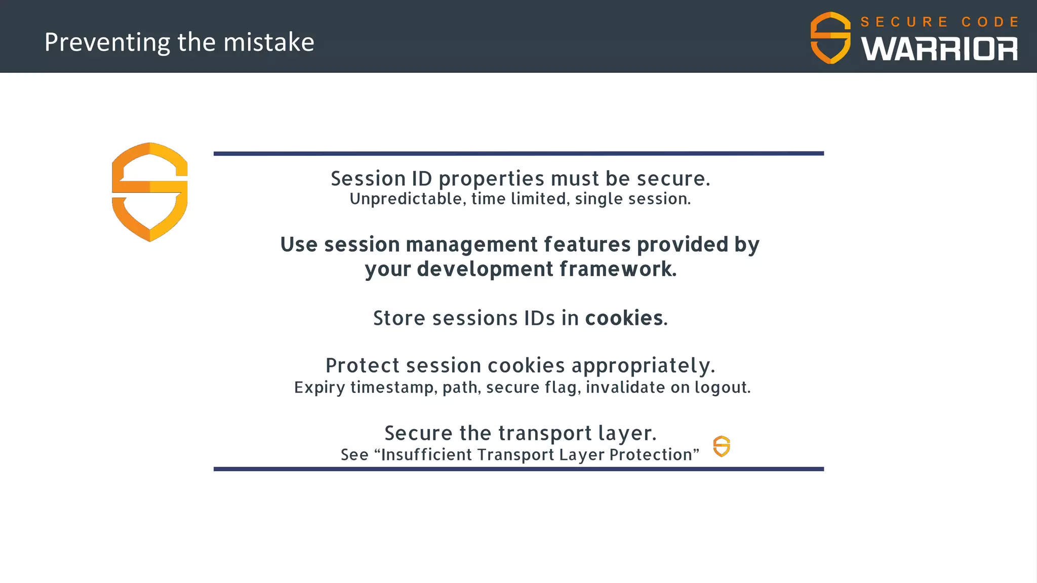 Preventing the mistake
Session ID properties must be secure.
Unpredictable, time limited, single session.
Use session management features provided by
your development framework.
Store sessions IDs in cookies.
Protect session cookies appropriately.
Expiry timestamp, path, secure flag, invalidate on logout.
Secure the transport layer.
See “Insufficient Transport Layer Protection”
 
