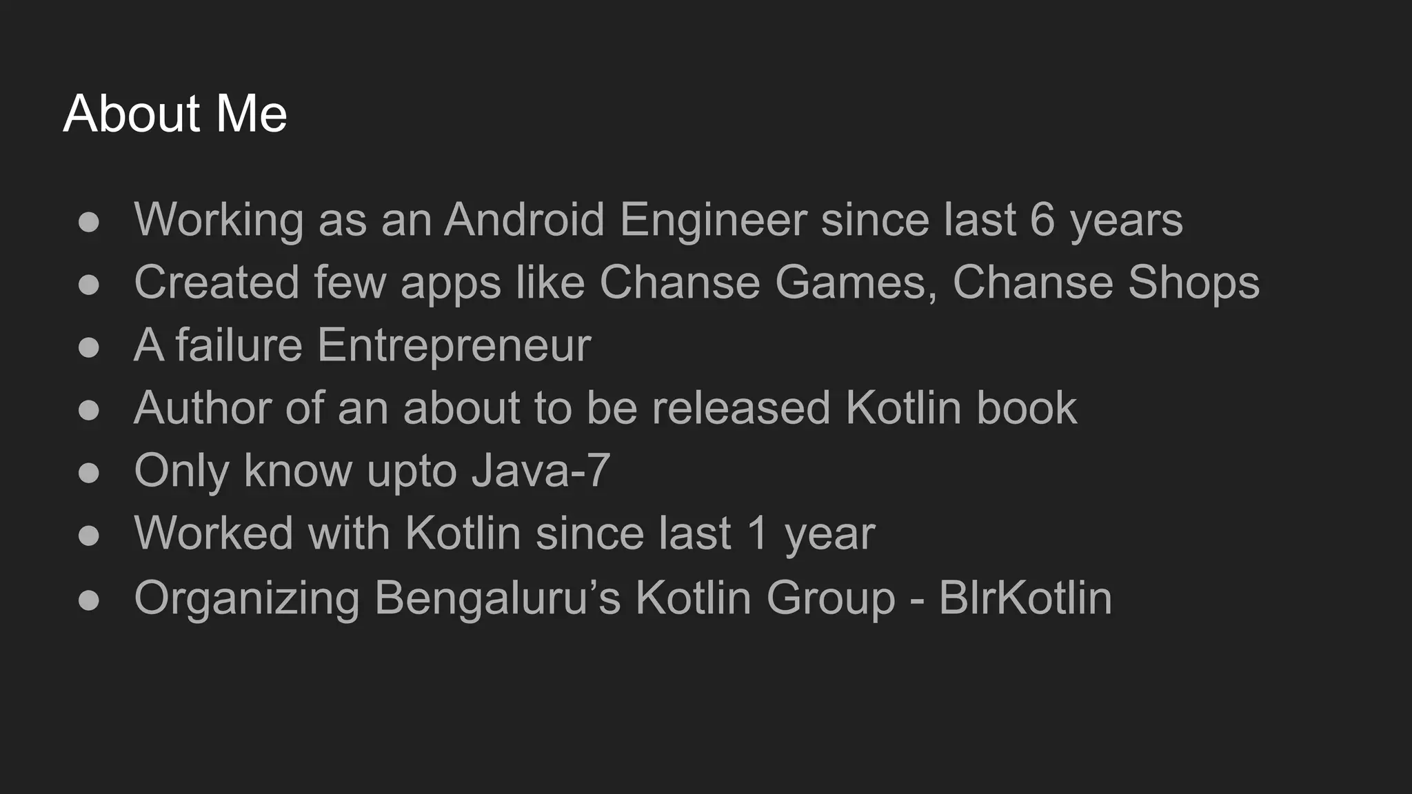 About Me
● Working as an Android Engineer since last 6 years
● Created few apps like Chanse Games, Chanse Shops
● A failure Entrepreneur
● Author of an about to be released Kotlin book
● Only know upto Java-7
● Worked with Kotlin since last 1 year
● Organizing Bengaluru’s Kotlin Group - BlrKotlin
 