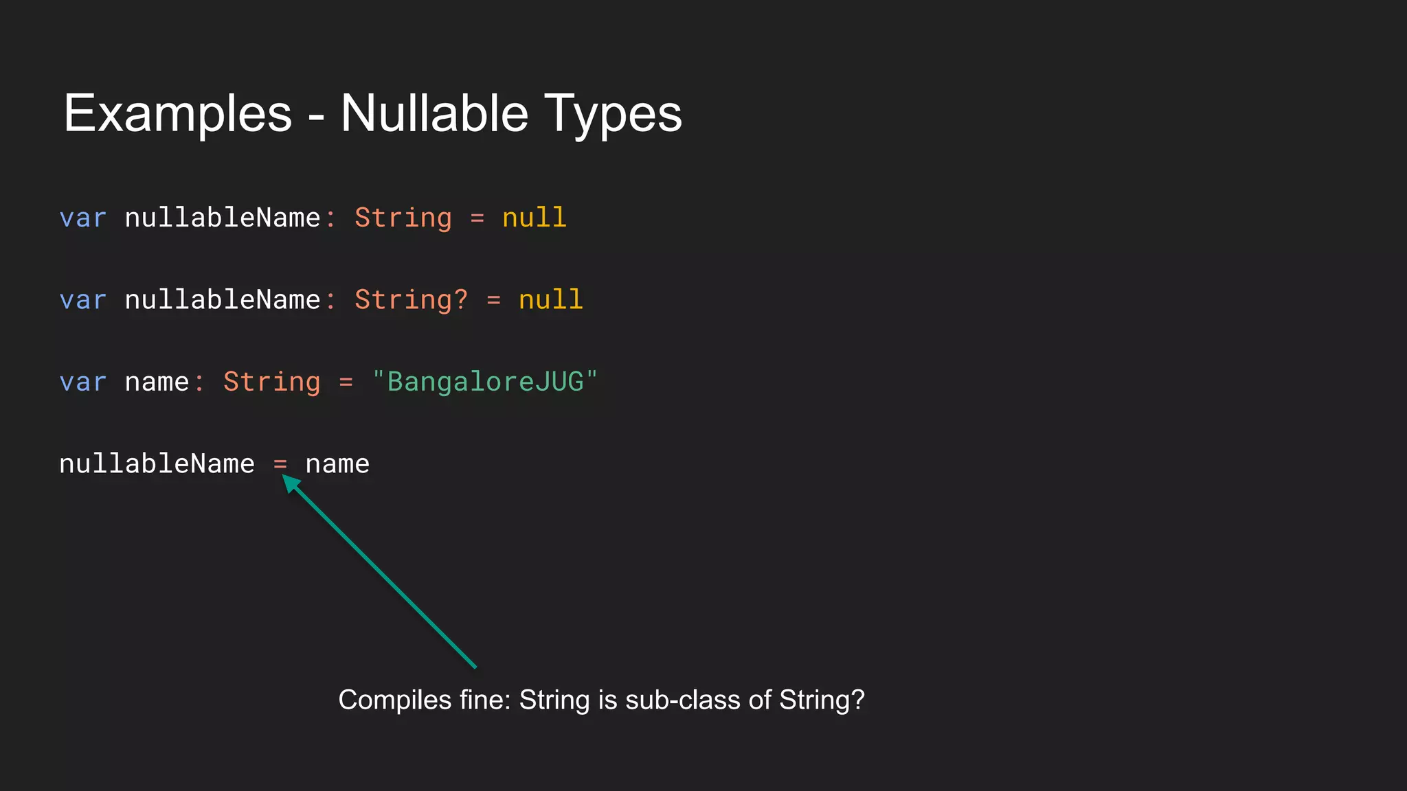 Examples - Nullable Types
var nullableName: String = null
var nullableName: String? = null
var name: String = "BangaloreJUG"
nullableName = name
Compiles fine: String is sub-class of String?
 