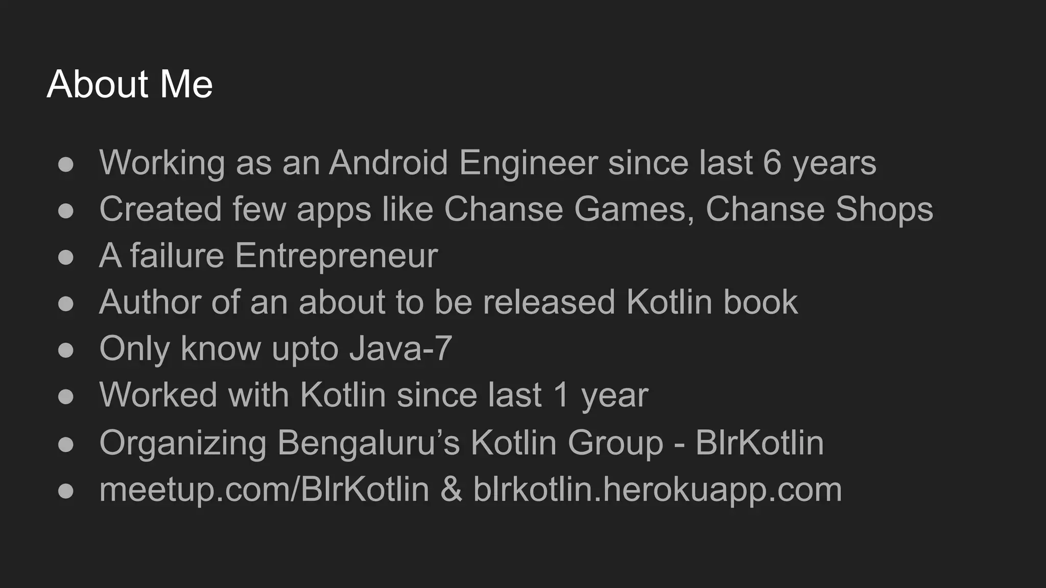 About Me
● Working as an Android Engineer since last 6 years
● Created few apps like Chanse Games, Chanse Shops
● A failure Entrepreneur
● Author of an about to be released Kotlin book
● Only know upto Java-7
● Worked with Kotlin since last 1 year
● Organizing Bengaluru’s Kotlin Group - BlrKotlin
● meetup.com/BlrKotlin & blrkotlin.herokuapp.com
 