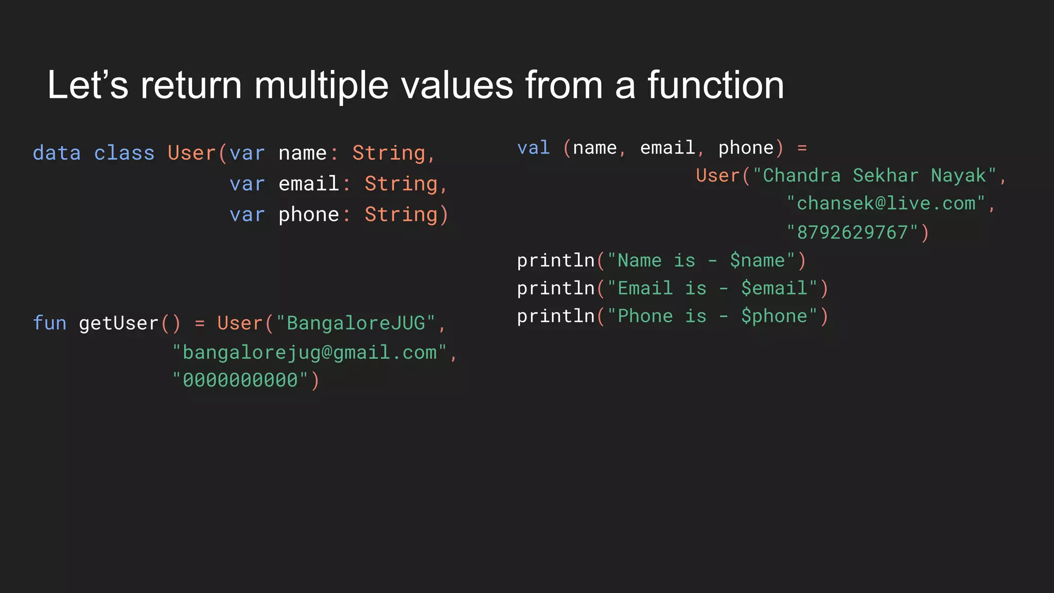 Let’s return multiple values from a function
data class User(var name: String,
var email: String,
var phone: String)
val (name, email, phone) =
User("Chandra Sekhar Nayak",
"chansek@live.com",
"8792629767")
println("Name is - $name")
println("Email is - $email")
println("Phone is - $phone")fun getUser() = User("BangaloreJUG",
"bangalorejug@gmail.com",
"0000000000")
 