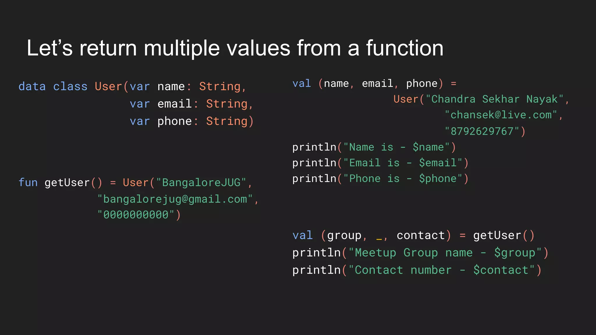 Let’s return multiple values from a function
data class User(var name: String,
var email: String,
var phone: String)
val (name, email, phone) =
User("Chandra Sekhar Nayak",
"chansek@live.com",
"8792629767")
println("Name is - $name")
println("Email is - $email")
println("Phone is - $phone")fun getUser() = User("BangaloreJUG",
"bangalorejug@gmail.com",
"0000000000")
val (group, _, contact) = getUser()
println("Meetup Group name - $group")
println("Contact number - $contact")
 