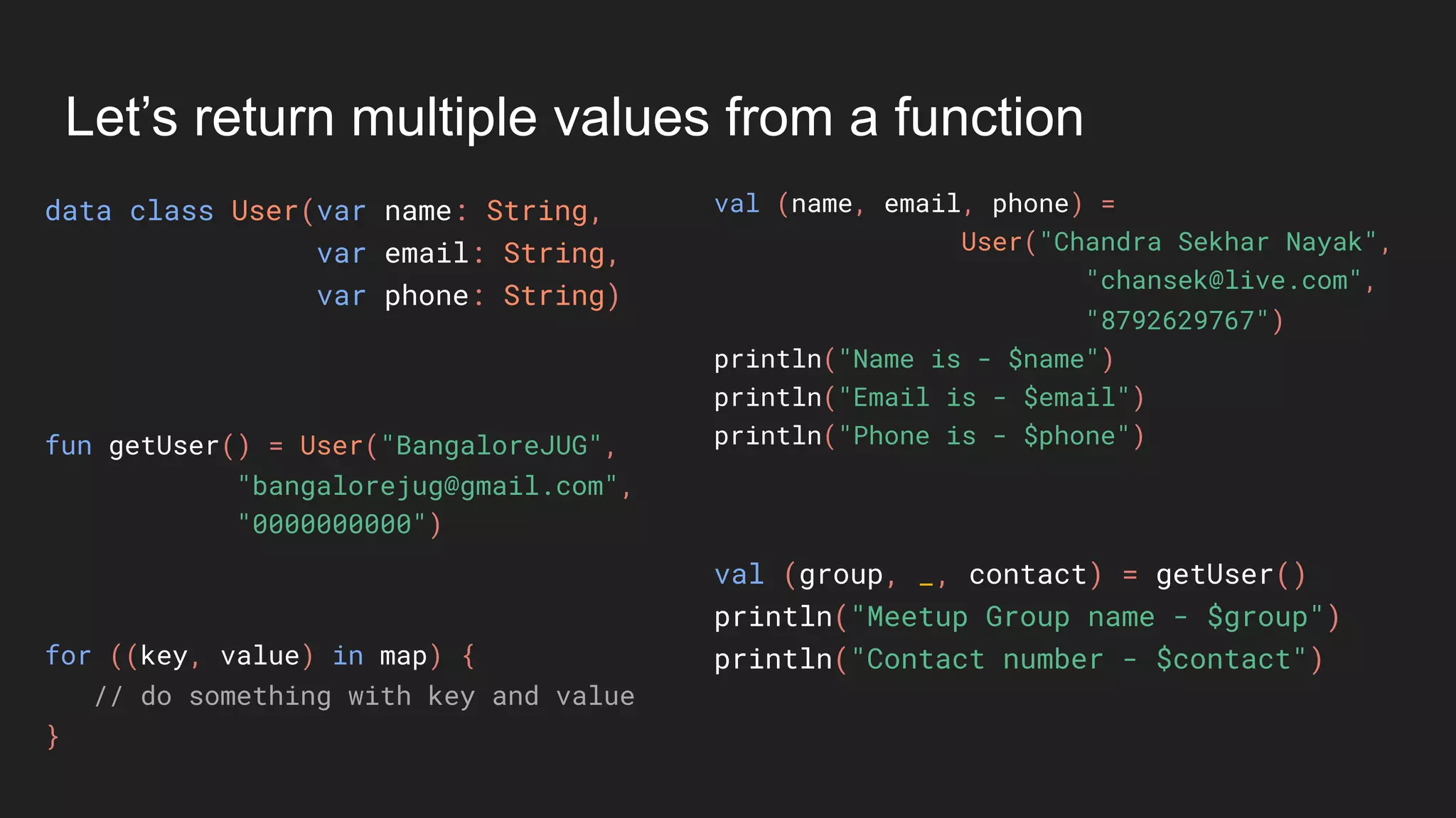 Let’s return multiple values from a function
data class User(var name: String,
var email: String,
var phone: String)
val (name, email, phone) =
User("Chandra Sekhar Nayak",
"chansek@live.com",
"8792629767")
println("Name is - $name")
println("Email is - $email")
println("Phone is - $phone")fun getUser() = User("BangaloreJUG",
"bangalorejug@gmail.com",
"0000000000")
val (group, _, contact) = getUser()
println("Meetup Group name - $group")
println("Contact number - $contact")for ((key, value) in map) {
// do something with key and value
}
 