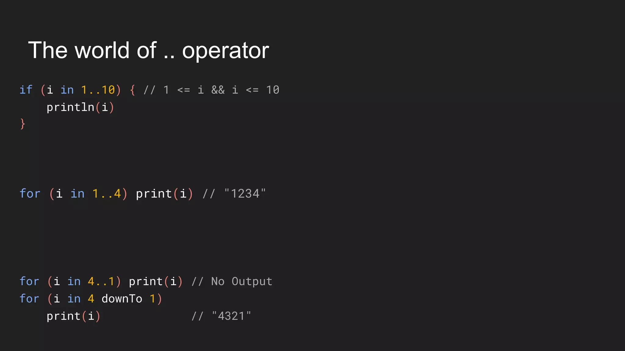 The world of .. operator
if (i in 1..10) { // 1 <= i && i <= 10
println(i)
}
for (i in 1..4) print(i) // "1234"
for (i in 4..1) print(i) // No Output
for (i in 4 downTo 1)
print(i) // "4321"
 