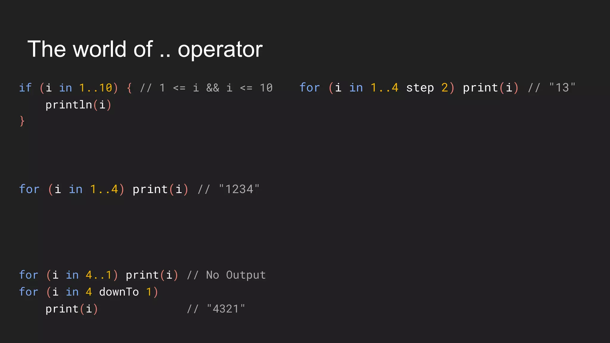 The world of .. operator
if (i in 1..10) { // 1 <= i && i <= 10
println(i)
}
for (i in 1..4 step 2) print(i) // "13"
for (i in 1..4) print(i) // "1234"
for (i in 4..1) print(i) // No Output
for (i in 4 downTo 1)
print(i) // "4321"
 