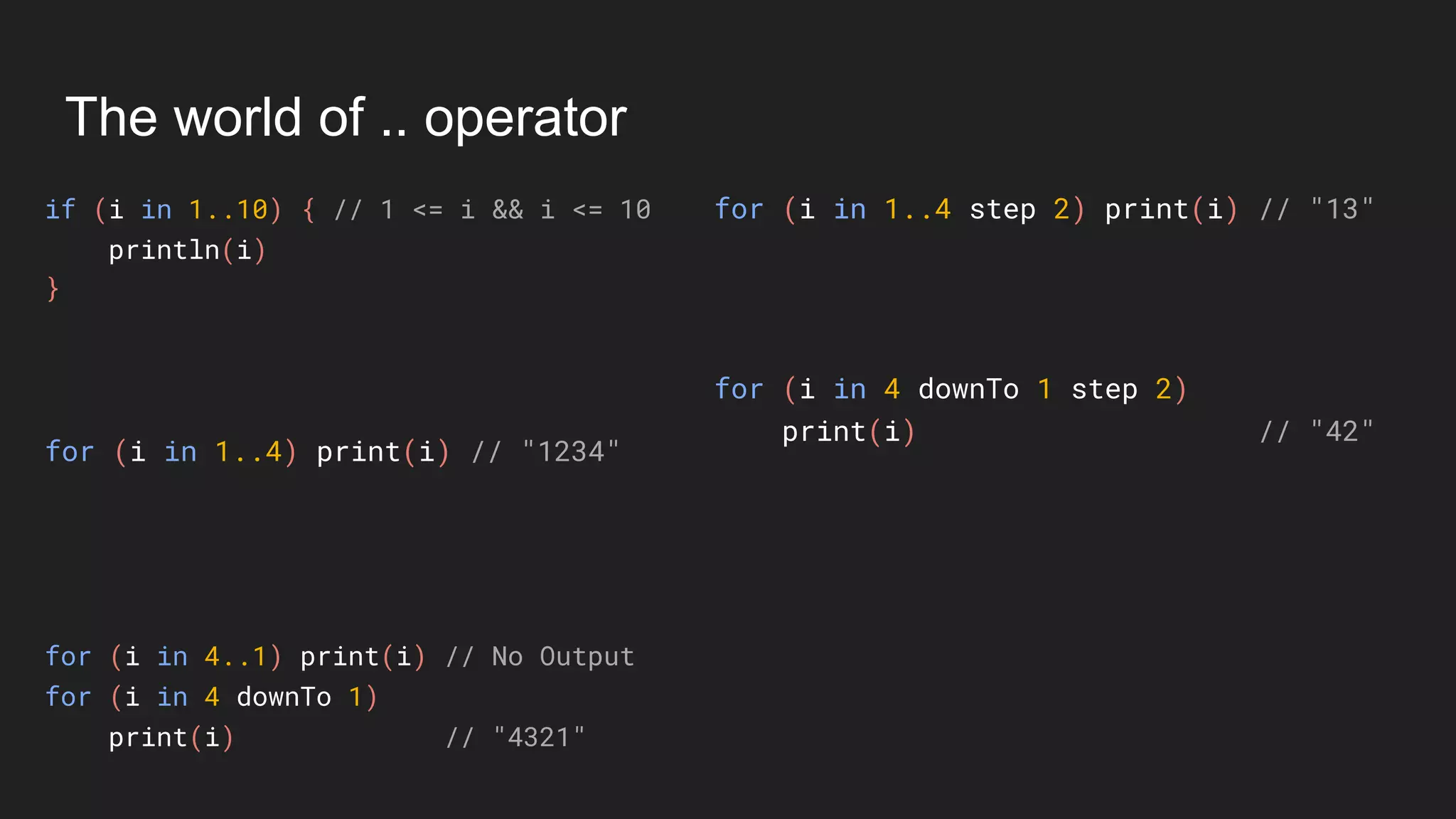 The world of .. operator
if (i in 1..10) { // 1 <= i && i <= 10
println(i)
}
for (i in 1..4 step 2) print(i) // "13"
for (i in 1..4) print(i) // "1234"
for (i in 4..1) print(i) // No Output
for (i in 4 downTo 1)
print(i) // "4321"
for (i in 4 downTo 1 step 2)
print(i) // "42"
 