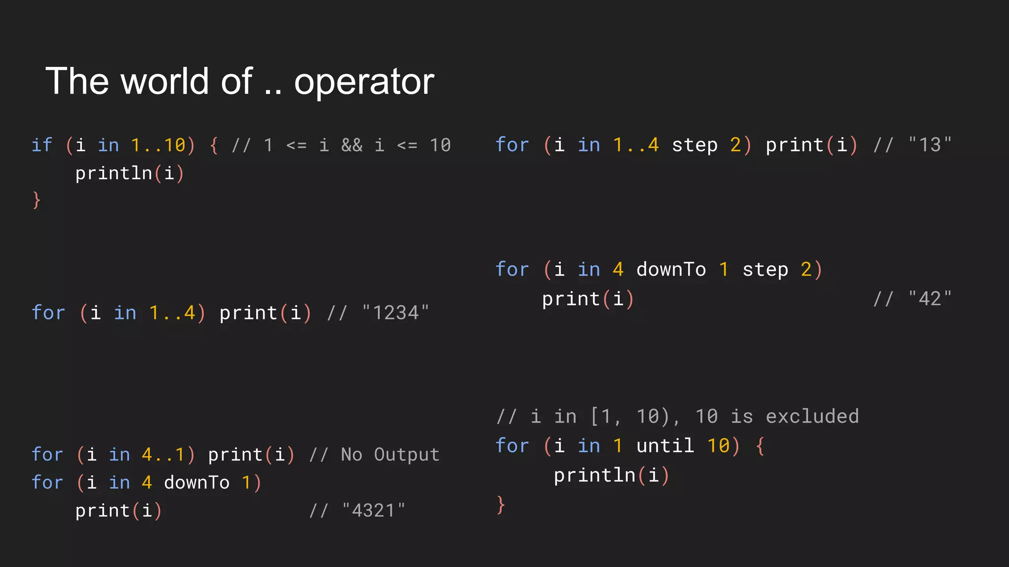 The world of .. operator
if (i in 1..10) { // 1 <= i && i <= 10
println(i)
}
for (i in 1..4 step 2) print(i) // "13"
for (i in 1..4) print(i) // "1234"
// i in [1, 10), 10 is excluded
for (i in 1 until 10) {
println(i)
}
for (i in 4..1) print(i) // No Output
for (i in 4 downTo 1)
print(i) // "4321"
for (i in 4 downTo 1 step 2)
print(i) // "42"
 