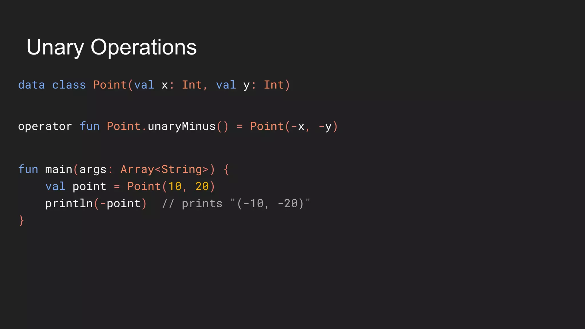 Unary Operations
data class Point(val x: Int, val y: Int)
fun main(args: Array<String>) {
val point = Point(10, 20)
println(-point) // prints "(-10, -20)"
}
operator fun Point.unaryMinus() = Point(-x, -y)
 