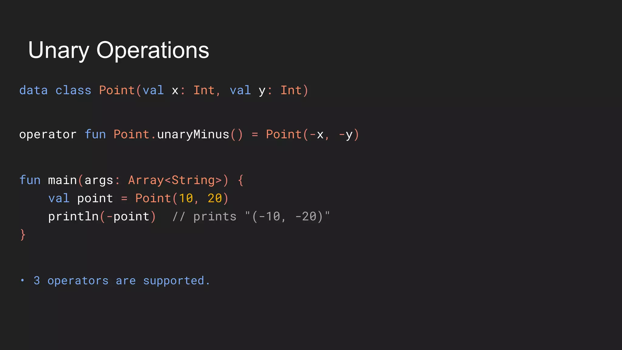Unary Operations
data class Point(val x: Int, val y: Int)
• 3 operators are supported.
fun main(args: Array<String>) {
val point = Point(10, 20)
println(-point) // prints "(-10, -20)"
}
operator fun Point.unaryMinus() = Point(-x, -y)
 
