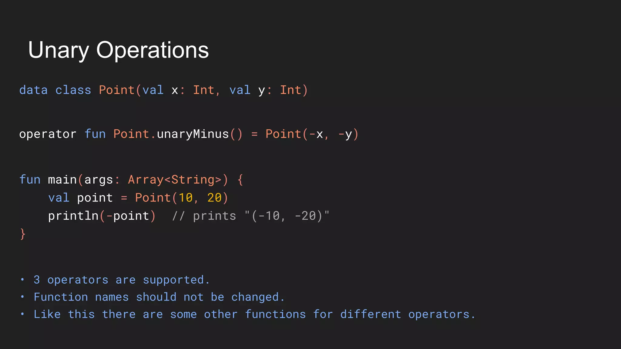 Unary Operations
data class Point(val x: Int, val y: Int)
• 3 operators are supported.
• Function names should not be changed.
• Like this there are some other functions for different operators.
fun main(args: Array<String>) {
val point = Point(10, 20)
println(-point) // prints "(-10, -20)"
}
operator fun Point.unaryMinus() = Point(-x, -y)
 