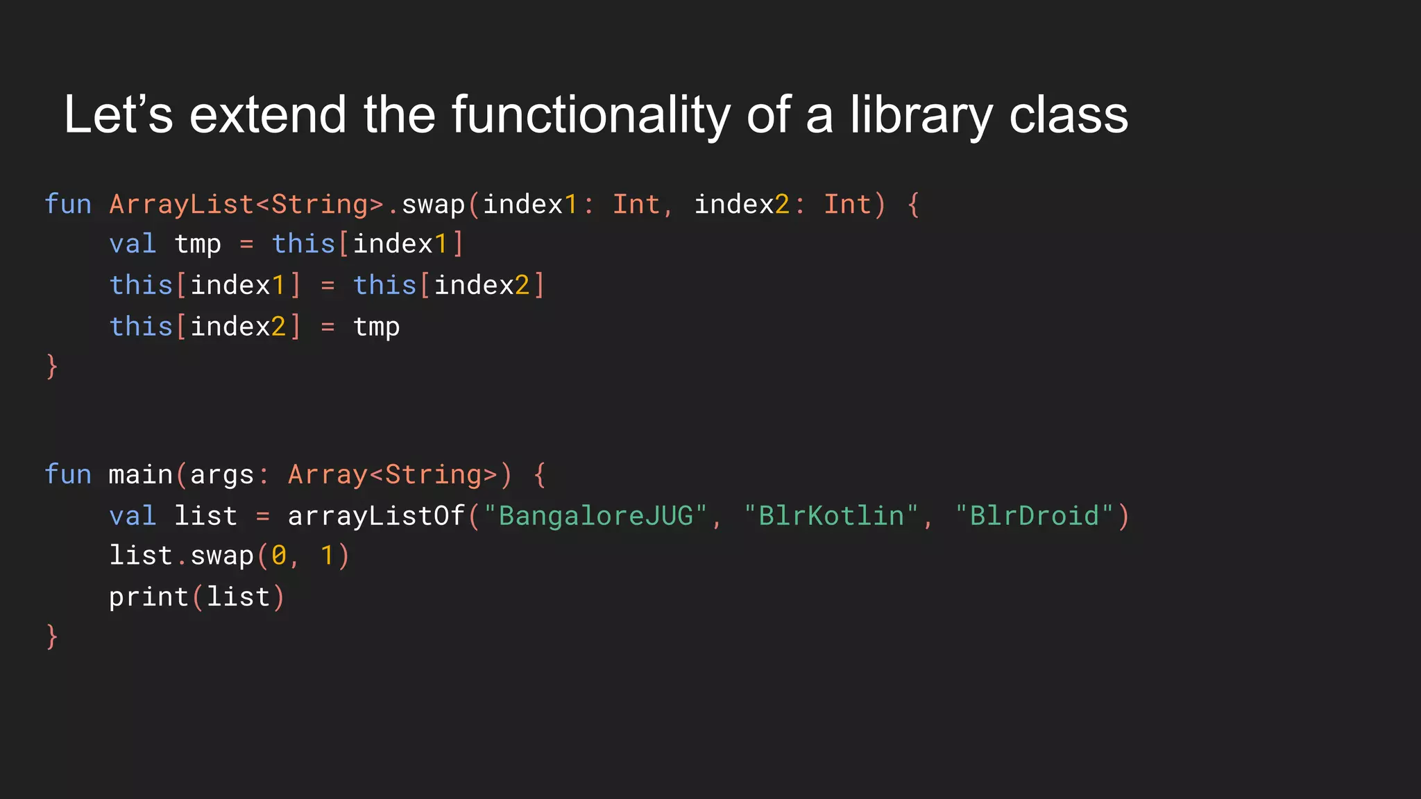 Let’s extend the functionality of a library class
fun ArrayList<String>.swap(index1: Int, index2: Int) {
val tmp = this[index1]
this[index1] = this[index2]
this[index2] = tmp
}
fun main(args: Array<String>) {
val list = arrayListOf("BangaloreJUG", "BlrKotlin", "BlrDroid")
list.swap(0, 1)
print(list)
}
 