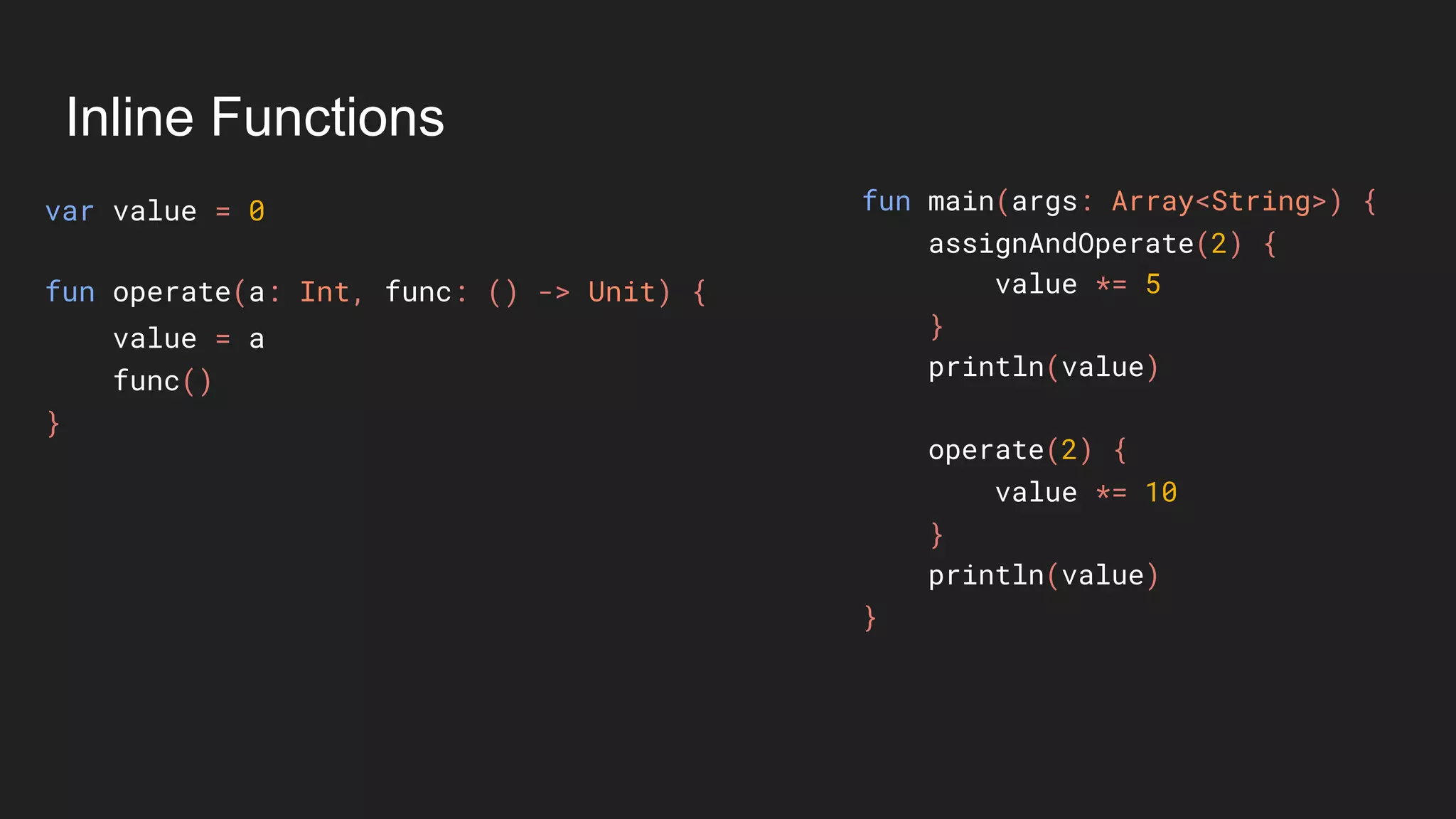 Inline Functions
var value = 0
value = a
func()
}
fun main(args: Array<String>) {
assignAndOperate(2) {
value *= 5
}
println(value)
operate(2) {
value *= 10
}
println(value)
}
fun operate(a: Int, func: () -> Unit) {
 