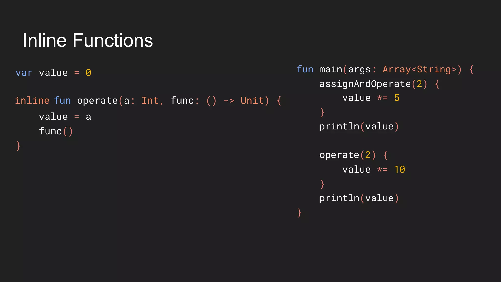 Inline Functions
var value = 0
value = a
func()
}
fun main(args: Array<String>) {
assignAndOperate(2) {
value *= 5
}
println(value)
operate(2) {
value *= 10
}
println(value)
}
fun operate(a: Int, func: () -> Unit) {inline
 