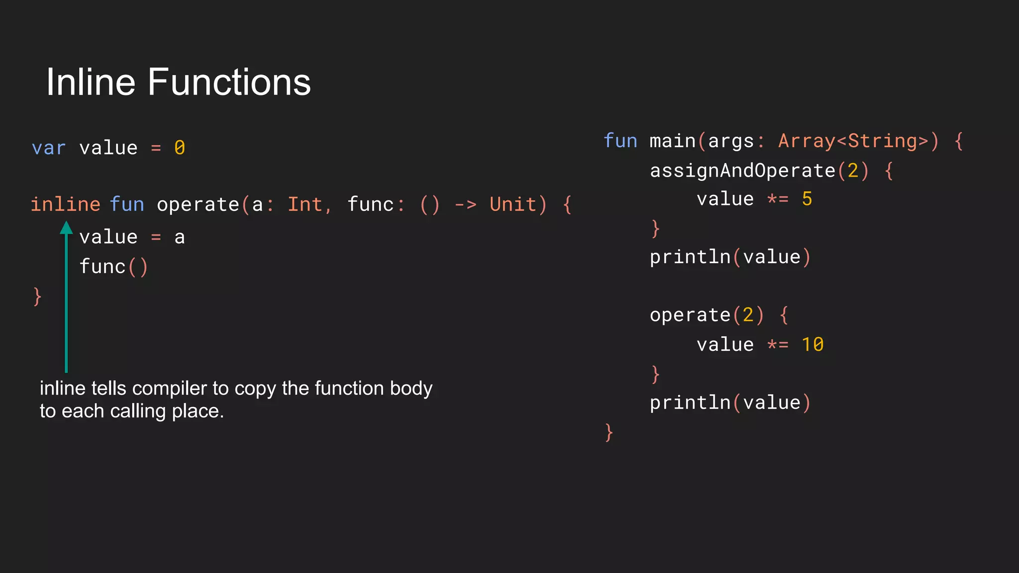 Inline Functions
var value = 0
value = a
func()
}
fun main(args: Array<String>) {
assignAndOperate(2) {
value *= 5
}
println(value)
operate(2) {
value *= 10
}
println(value)
}
fun operate(a: Int, func: () -> Unit) {inline
inline tells compiler to copy the function body
to each calling place.
 
