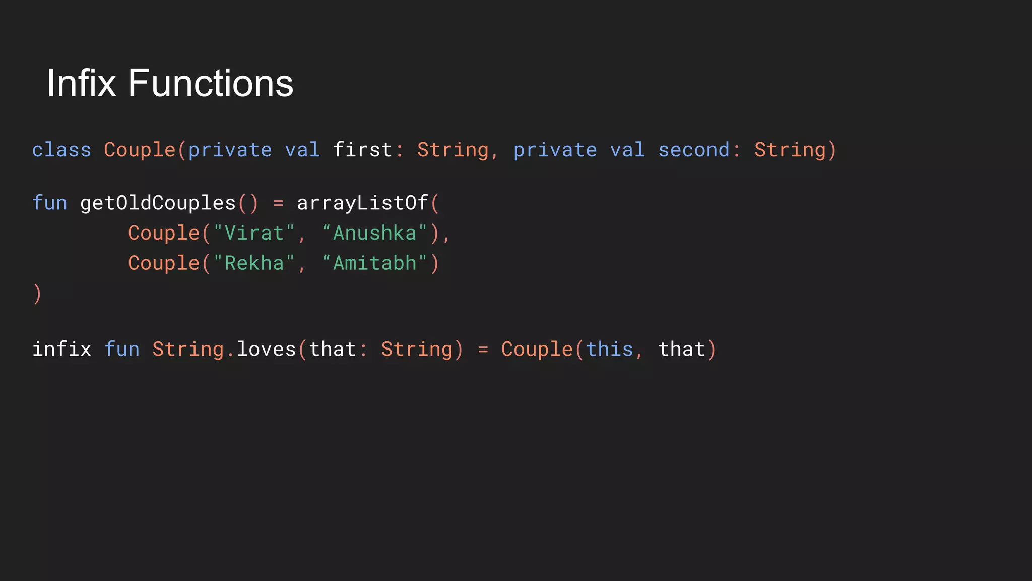 Infix Functions
class Couple(private val first: String, private val second: String)
fun getOldCouples() = arrayListOf(
Couple("Virat", “Anushka"),
Couple("Rekha", “Amitabh")
)
infix fun String.loves(that: String) = Couple(this, that)
 