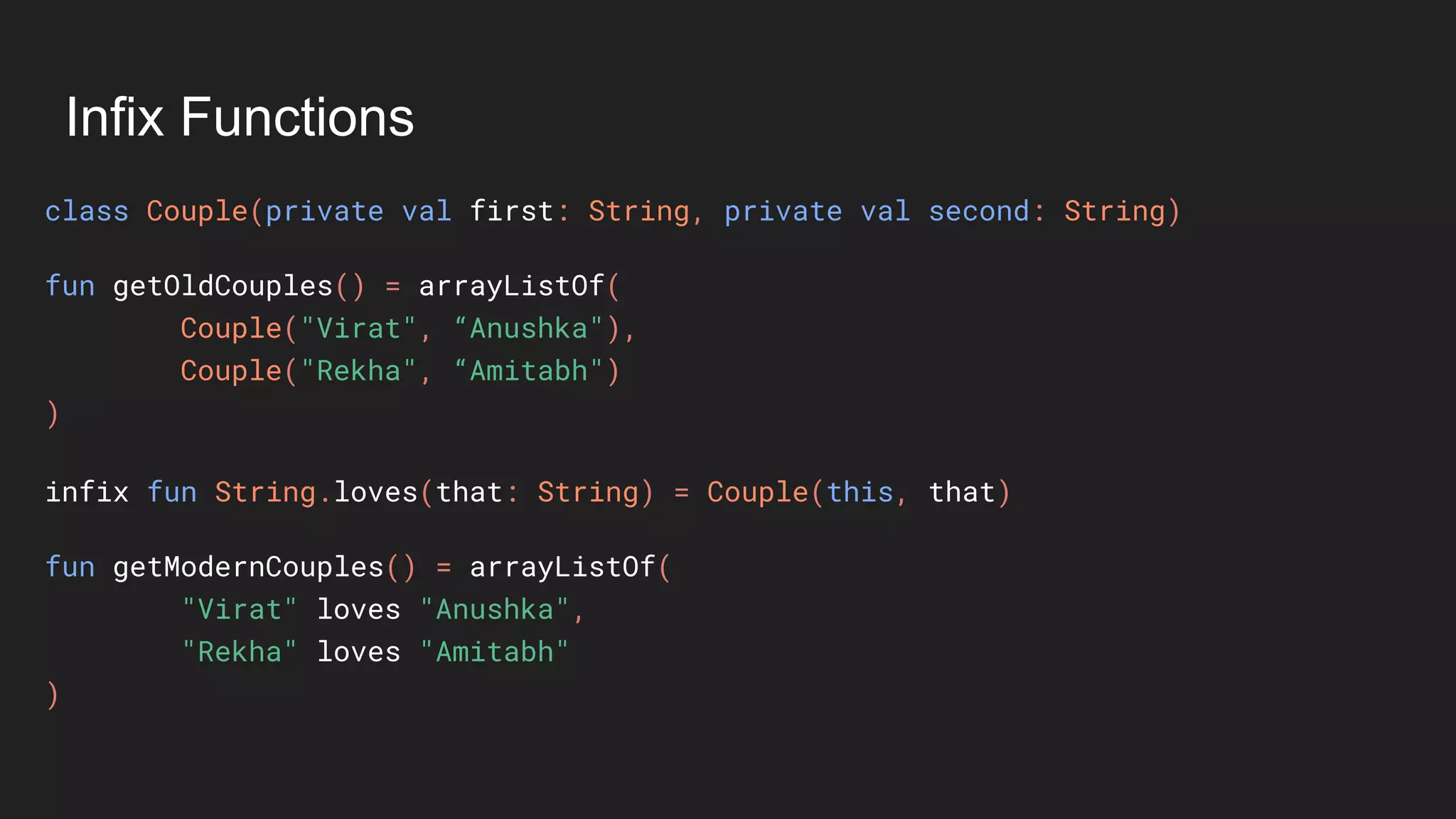Infix Functions
class Couple(private val first: String, private val second: String)
fun getOldCouples() = arrayListOf(
Couple("Virat", “Anushka"),
Couple("Rekha", “Amitabh")
)
infix fun String.loves(that: String) = Couple(this, that)
fun getModernCouples() = arrayListOf(
"Virat" loves "Anushka",
"Rekha" loves "Amitabh"
)
 