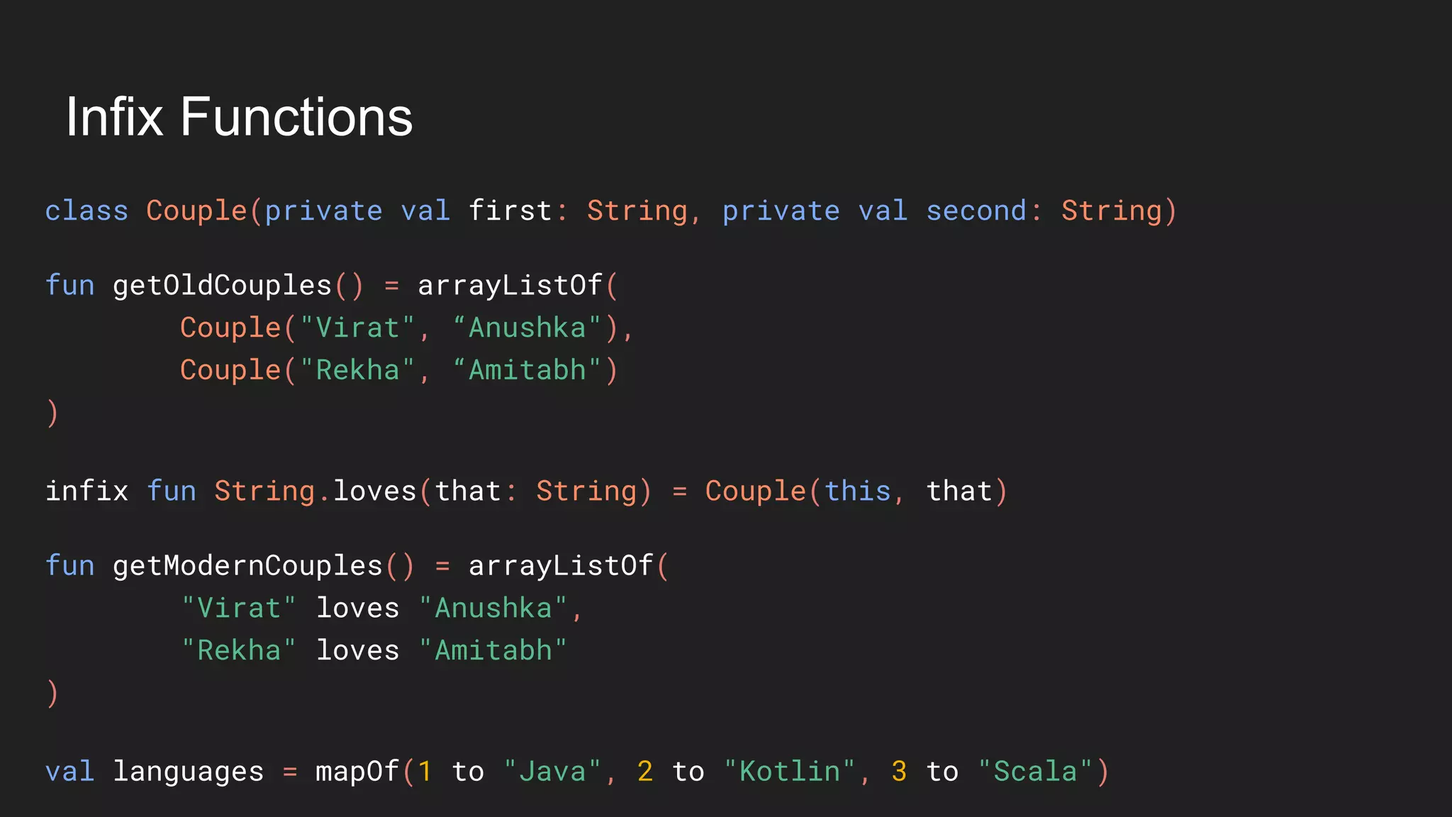 Infix Functions
class Couple(private val first: String, private val second: String)
fun getOldCouples() = arrayListOf(
Couple("Virat", “Anushka"),
Couple("Rekha", “Amitabh")
)
infix fun String.loves(that: String) = Couple(this, that)
fun getModernCouples() = arrayListOf(
"Virat" loves "Anushka",
"Rekha" loves "Amitabh"
)
val languages = mapOf(1 to "Java", 2 to "Kotlin", 3 to "Scala")
 