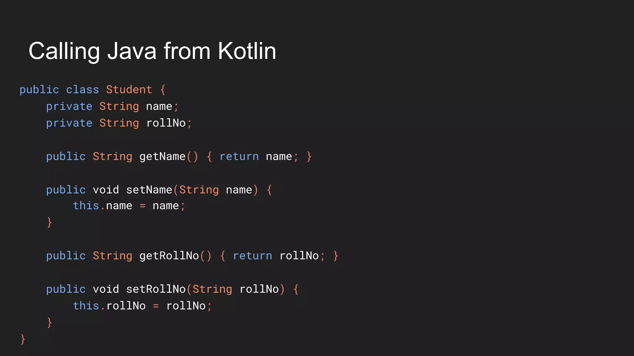 Calling Java from Kotlin
public class Student {
private String name;
private String rollNo;
public String getName() { return name; }
public void setName(String name) {
this.name = name;
}
public String getRollNo() { return rollNo; }
public void setRollNo(String rollNo) {
this.rollNo = rollNo;
}
}
 