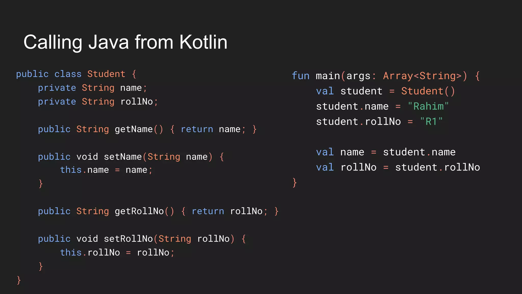 Calling Java from Kotlin
public class Student {
private String name;
private String rollNo;
public String getName() { return name; }
public void setName(String name) {
this.name = name;
}
public String getRollNo() { return rollNo; }
public void setRollNo(String rollNo) {
this.rollNo = rollNo;
}
}
fun main(args: Array<String>) {
val student = Student()
student.name = "Rahim"
student.rollNo = "R1"
val name = student.name
val rollNo = student.rollNo
}
 