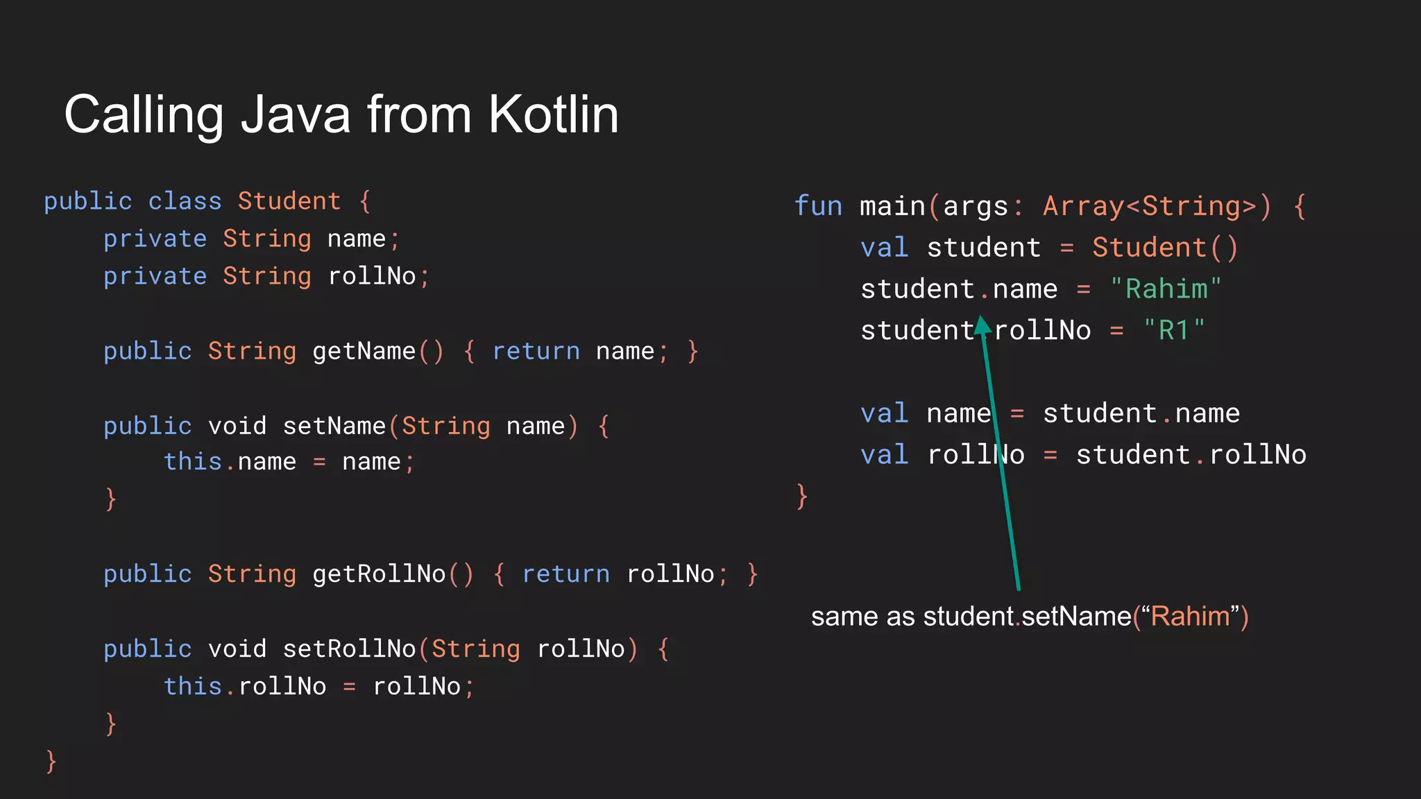 Calling Java from Kotlin
public class Student {
private String name;
private String rollNo;
public String getName() { return name; }
public void setName(String name) {
this.name = name;
}
public String getRollNo() { return rollNo; }
public void setRollNo(String rollNo) {
this.rollNo = rollNo;
}
}
fun main(args: Array<String>) {
val student = Student()
student.name = "Rahim"
student.rollNo = "R1"
val name = student.name
val rollNo = student.rollNo
}
same as student.setName(“Rahim”)
 