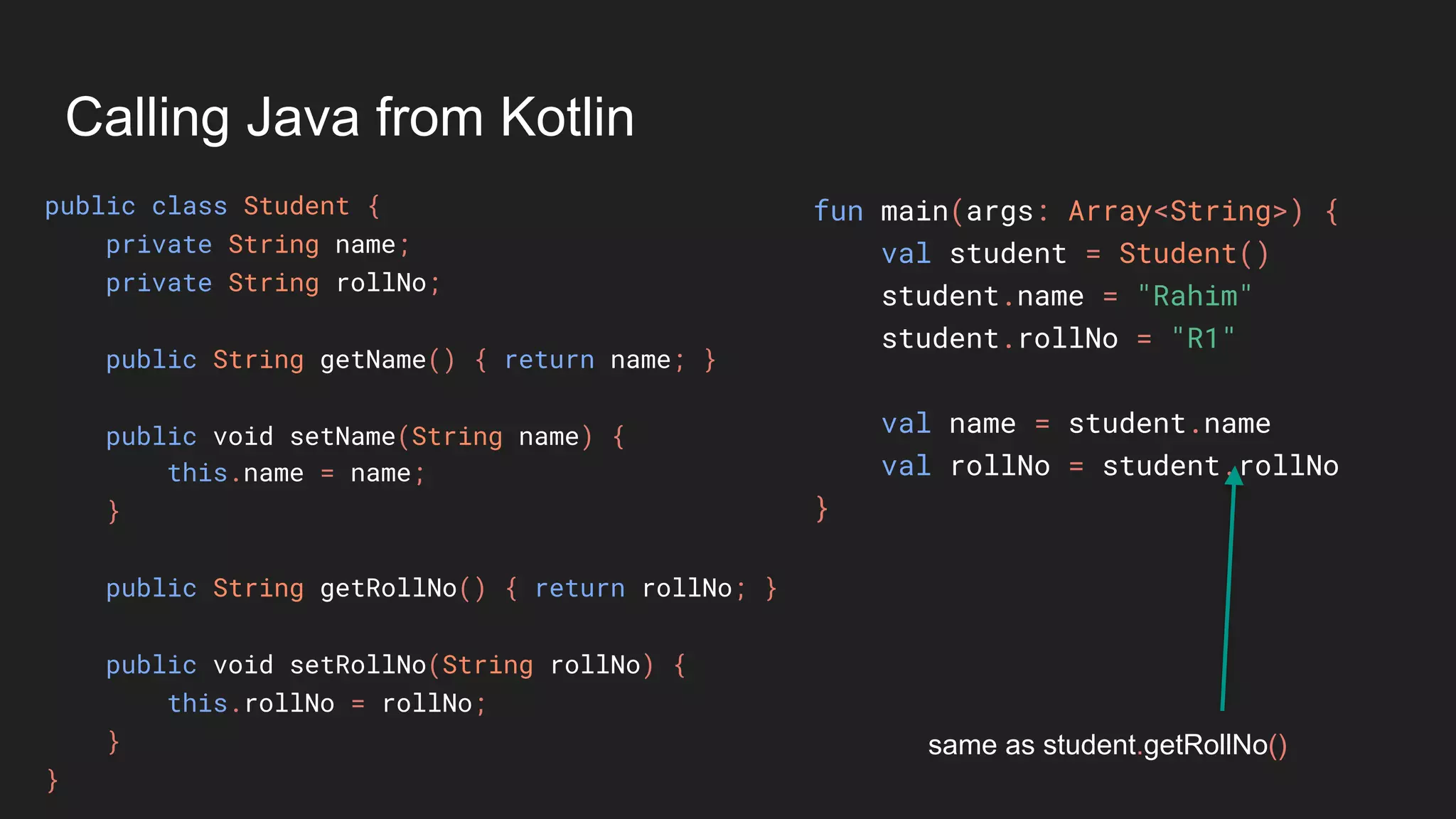 Calling Java from Kotlin
public class Student {
private String name;
private String rollNo;
public String getName() { return name; }
public void setName(String name) {
this.name = name;
}
public String getRollNo() { return rollNo; }
public void setRollNo(String rollNo) {
this.rollNo = rollNo;
}
}
fun main(args: Array<String>) {
val student = Student()
student.name = "Rahim"
student.rollNo = "R1"
val name = student.name
val rollNo = student.rollNo
}
same as student.getRollNo()
 