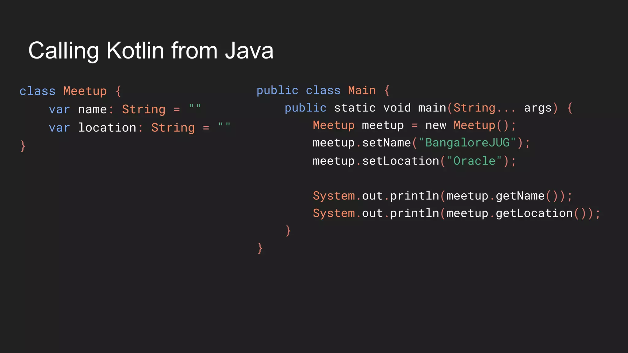 Calling Kotlin from Java
class Meetup {
var name: String = ""
var location: String = ""
}
public class Main {
public static void main(String... args) {
Meetup meetup = new Meetup();
meetup.setName("BangaloreJUG");
meetup.setLocation("Oracle");
System.out.println(meetup.getName());
System.out.println(meetup.getLocation());
}
}
 
