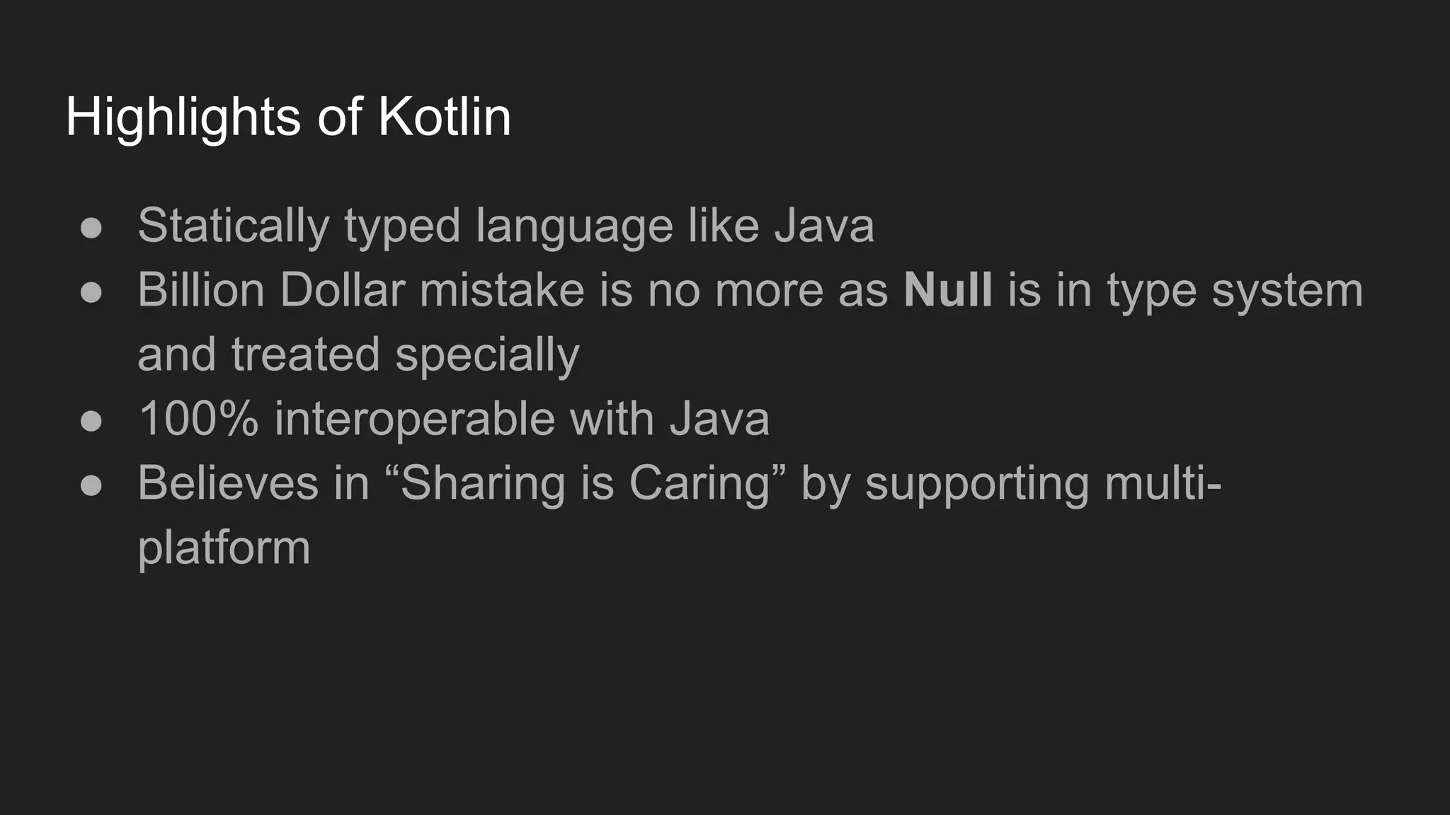 Highlights of Kotlin
● Statically typed language like Java
● Billion Dollar mistake is no more as Null is in type system
and treated specially
● 100% interoperable with Java
● Believes in “Sharing is Caring” by supporting multi-
platform
 