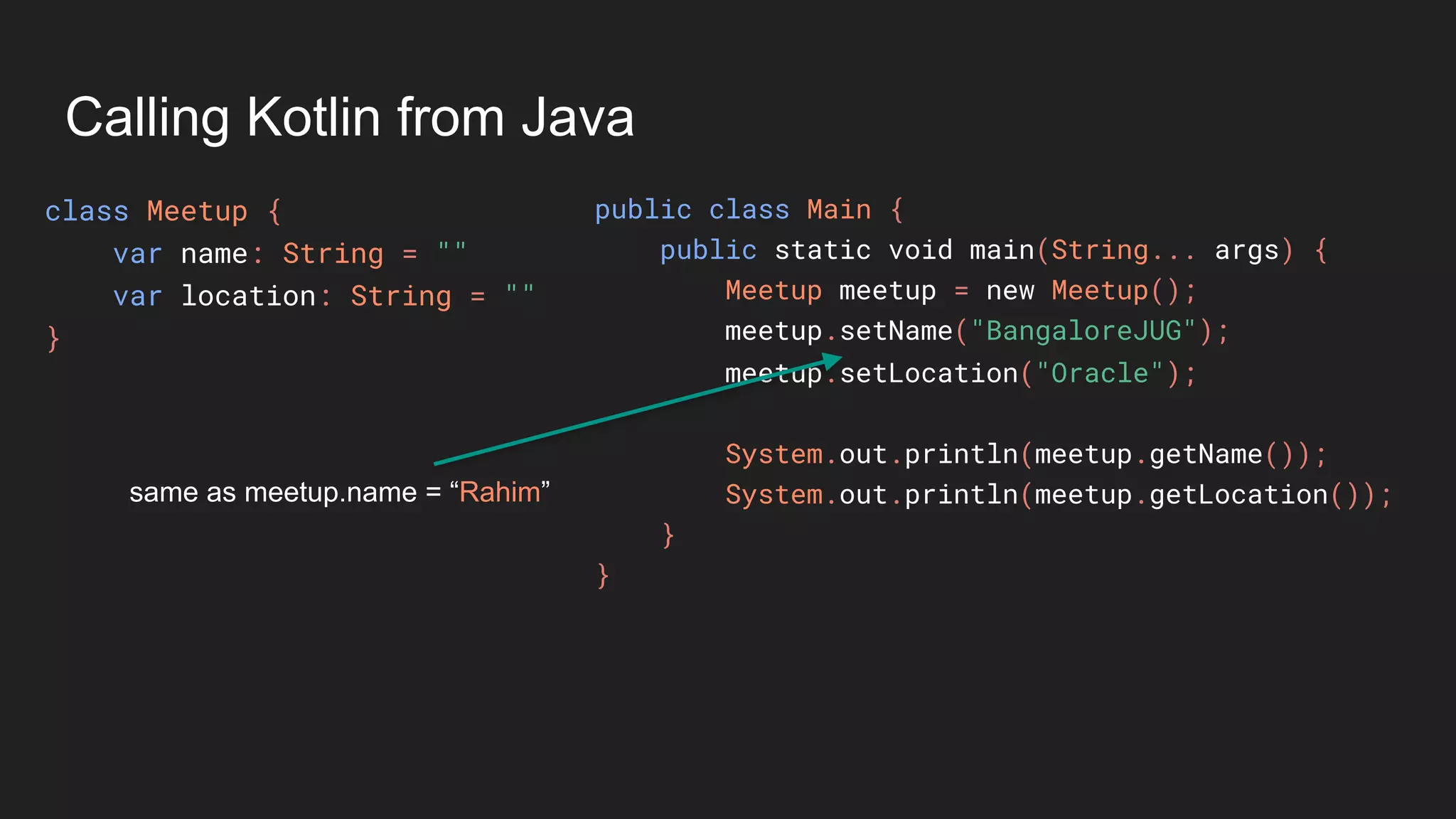 Calling Kotlin from Java
class Meetup {
var name: String = ""
var location: String = ""
}
public class Main {
public static void main(String... args) {
Meetup meetup = new Meetup();
meetup.setName("BangaloreJUG");
meetup.setLocation("Oracle");
System.out.println(meetup.getName());
System.out.println(meetup.getLocation());
}
}
same as meetup.name = “Rahim”
 