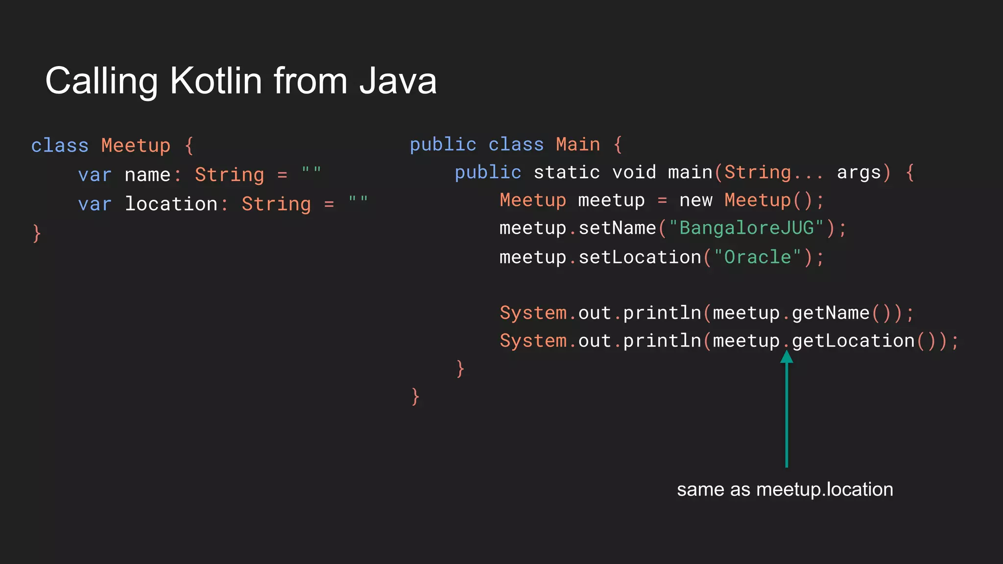 Calling Kotlin from Java
class Meetup {
var name: String = ""
var location: String = ""
}
public class Main {
public static void main(String... args) {
Meetup meetup = new Meetup();
meetup.setName("BangaloreJUG");
meetup.setLocation("Oracle");
System.out.println(meetup.getName());
System.out.println(meetup.getLocation());
}
}
same as meetup.location
 